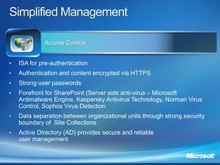 Access Control


•   ISA for pre-authentication
•   Authentication and content encrypted via HTTPS
•   Strong user passwords
•   Forefront for SharePoint (Server side anti-virus – Microsoft
    Antimalware Engine, Kaspersky Antivirus Technology, Norman Virus
    Control, Sophos Virus Detection
•   Data separation between organizational units through strong security
    boundary of Site Collections
•   Active Directory (AD) provides secure and reliable
    user management
 