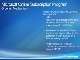 Microsoft Online Subscription Program
Ordering Mechanism
                       Microsoft Online Services Customer
                       Portal (MOCP)
                       • URL:
                          https://mocp.microsoftonline.com,
                          or select ‘BUY’ or ‘TRY’ from
                          www.microsoft.com/online

                       • Purchases for Microsoft Online
                         Services are placed either by the
                         customer or with the help of a
                         Partner through MOCP

                       • Additional orders, renewal
                         choices, and activation also occur
                         through MOCP
 