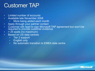 •   Limited number of accounts
•   Available late November 2008
     • More being added each month
•   Apply through your partner contact
•   Customer will need to sign Microsoft TAP agreement but won’t be
    required to provide customer evidence
•   > 25 seats (no maximum)
•   Based on US data centres
     • Tier 2 support
     • English only
     • No automatic transition to EMEA data centre
 