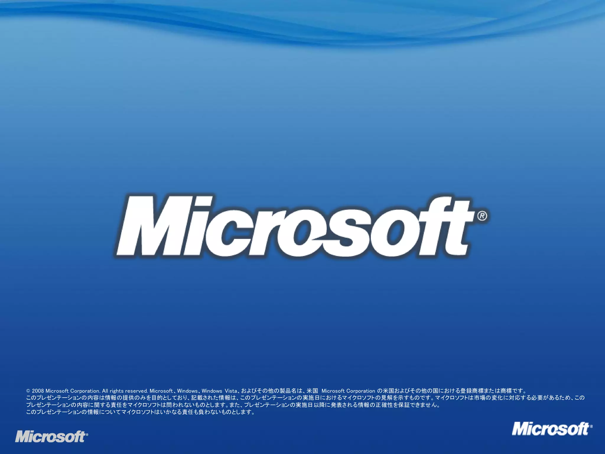 © 2008 Microsoft Corporation. All rights reserved. Microsoft、Windows、Windows Vista、およびその他の製品名は、米国 Microsoft Corporation の米国およびその他の国における登録商標または商標です。
このプレゼンテーションの内容は情報の提供のみを目的としており、記載された情報は、このプレゼンテーションの実施日におけるマイクロソフトの見解を示すものです。マイクロソフトは市場の変化に対応する必要があるため、この
プレゼンテーションの内容に関する責任をマイクロソフトは問われないものとします。また、プレゼンテーションの実施日以降に発表される情報の正確性を保証できません。
このプレゼンテーションの情報についてマイクロソフトはいかなる責任も負わないものとします。
 