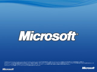 © 2008 Microsoft Corporation. All rights reserved. Microsoft、Windows、Windows Vista、およびその他の製品名は、米国 Microsoft Corporation の米国およびその他の国における登録商標または商標です。
このプレゼンテーションの内容は情報の提供のみを目的としており、記載された情報は、このプレゼンテーションの実施日におけるマイクロソフトの見解を示すものです。マイクロソフトは市場の変化に対応する必要があるため、この
プレゼンテーションの内容に関する責任をマイクロソフトは問われないものとします。また、プレゼンテーションの実施日以降に発表される情報の正確性を保証できません。
このプレゼンテーションの情報についてマイクロソフトはいかなる責任も負わないものとします。
 