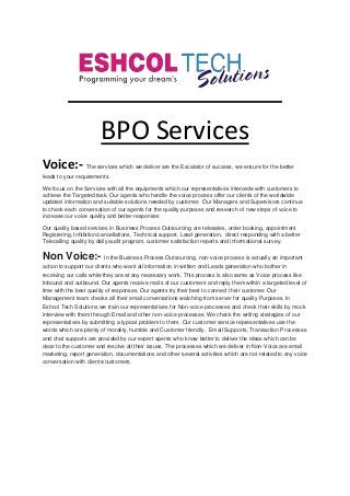 BPO Services
Voice:- The services which we deliver are the Escalator of success, we ensure for the better
leads to your requirements.
We focus on the Services with all the equipments which our representatives intercede with customers to
achieve the Targeted task. Our agents who handle the voice process offer our clients of the worldwide
updated information and suitable solutions needed by customer. Our Managers and Supervisors continue
to check each conversation of our agents for the quality purposes and research of new steps of voice to
increase our voice quality and better responses
Our quality based services in Business Process Outsourcing are telesales, order booking, appointment
Registering, Inhibition/cancellations, Technical support, Lead generation, direct responding with a better
Telecalling quality by daily audit program, customer satisfaction reports and informational survey.
Non Voice:- In the Business Process Outsourcing, non-voice process is actually an important
action to support our clients who want all information in written and Leads generation who bother in
receiving our calls while they are at any necessary work. This process is also same as Voice process like
Inbound and outbound. Our agents receive mails of our customers and reply them within a targeted level of
time with the best quality of responses. Our agents try their best to connect their customer. Our
Management team checks all their email conversations watching from server for quality Purposes. In
Eshcol Tech Solutions we train our representatives for Non-voice processes and check their skills by mock
interview with them through Email and other non-voice processes. We check the writing strategies of our
representatives by submitting a typical problem to them. Our customer service representatives use the
words which are plenty of morality, humble and Customer friendly. Email Supports, Transaction Processes
and chat supports are provided by our expert agents who know better to deliver the ideas which can be
clear to the customer and resolve all their issues. The processes which we deliver in Non-Voice are email
marketing, report generation, documentations and other several activities which are not related to any voice
conversation with clients/customers.
 