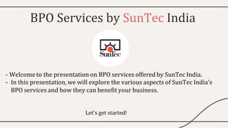 BPO Services by SunTec India
- Welcome to the presentation on BPO services offered by SunTec India.
- In this presentation, we will explore the various aspects of SunTec India's
BPO services and how they can benefit your business.
Let's get started!
 