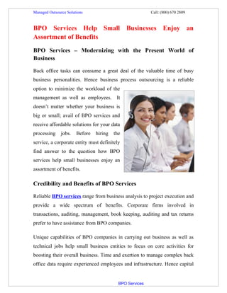 Managed Outsource Solutions                                                               Call: (800) 670 2809



BPO Services Help Small Businesses Enjoy an
Assortment of Benefits
BPO Services – Modernizing with the Present World of
Business

Back office tasks can consume a great deal of the valuable time of busy
business personalities. Hence business process outsourcing is a reliable
option to minimize the workload of the
management as well as employees.                                 It
doesn’t matter whether your business is
big or small; avail of BPO services and
receive affordable solutions for your data
processing           jobs.       Before          hiring        the
service, a corporate entity must definitely
find answer to the question how BPO
services help small businesses enjoy an
assortment of benefits.

Credibility and Benefits of BPO Services

Reliable BPO services range from business analysis to project execution and
provide a wide spectrum of benefits. Corporate firms involved in
transactions, auditing, management, book keeping, auditing and tax returns
prefer to have assistance from BPO companies.

Unique capabilities of BPO companies in carrying out business as well as
technical jobs help small business entities to focus on core activities for
boosting their overall business. Time and exertion to manage complex back
office data require experienced employees and infrastructure. Hence capital


                                                                           BPO Services
 