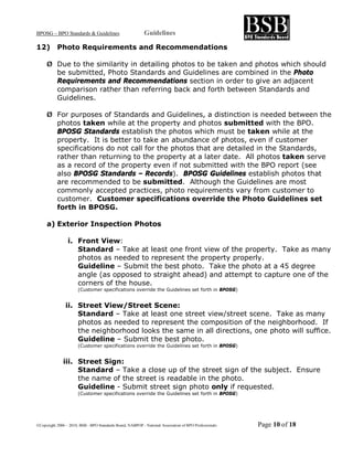 BPOSG – BPO Standards & Guidelines                          Guidelines

12)        Photo Requirements and Recommendations

     Ø Due to the similarity in detailing photos to be taken and photos which should
       be submitted, Photo Standards and Guidelines are combined in the Photo
       Requirements and Recommendations section in order to give an adjacent
       comparison rather than referring back and forth between Standards and
       Guidelines.

     Ø For purposes of Standards and Guidelines, a distinction is needed between the
       photos taken while at the property and photos submitted with the BPO.
       BPOSG Standards establish the photos which must be taken while at the
       property. It is better to take an abundance of photos, even if customer
       specifications do not call for the photos that are detailed in the Standards,
       rather than returning to the property at a later date. All photos taken serve
       as a record of the property even if not submitted with the BPO report (see
       also BPOSG Standards – Records). BPOSG Guidelines establish photos that
       are recommended to be submitted. Although the Guidelines are most
       commonly accepted practices, photo requirements vary from customer to
       customer. Customer specifications override the Photo Guidelines set
       forth in BPOSG.

     a) Exterior Inspection Photos

                 i. Front View:
                    Standard – Take at least one front view of the property. Take as many
                    photos as needed to represent the property properly.
                    Guideline – Submit the best photo. Take the photo at a 45 degree
                    angle (as opposed to straight ahead) and attempt to capture one of the
                    corners of the house.
                       (Customer specifications override the Guidelines set forth in BPOSG)


                ii. Street View/Street Scene:
                    Standard – Take at least one street view/street scene. Take as many
                    photos as needed to represent the composition of the neighborhood. If
                    the neighborhood looks the same in all directions, one photo will suffice.
                    Guideline – Submit the best photo.
                       (Customer specifications override the Guidelines set forth in BPOSG)


              iii. Street Sign:
                   Standard – Take a close up of the street sign of the subject. Ensure
                   the name of the street is readable in the photo.
                   Guideline - Submit street sign photo only if requested.
                       (Customer specifications override the Guidelines set forth in BPOSG)




©Copyright 2006 – 2010, BSB - BPO Standards Board, NABPOP - National Association of BPO Professionals   Page 10 of 18
 