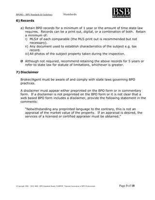 BPOSG – BPO Standards & Guidelines                          Standards

6) Records

     a) Retain BPO records for a minimum of 1 year or the amount of time state law
        requires. Records can be a print out, digital, or a combination of both. Retain
        a minimum of:
        i) MLS# of each comparable (the MLS print out is recommended but not
             necessary).
        ii) Any document used to establish characteristics of the subject e.g. tax
             record.
        iii) All photos of the subject property taken during the inspection.

     Ø Although not required, recommend retaining the above records for 5 years or
       refer to state law for statute of limitations, whichever is greater.

7) Disclaimer

     Broker/Agent must be aware of and comply with state laws governing BPO
     practices.

     A disclaimer must appear either preprinted on the BPO form or in commentary
     form. If a disclaimer is not preprinted on the BPO form or it is not clear that a
     web based BPO form includes a disclaimer, provide the following statement in the
     comments:

           “Notwithstanding any preprinted language to the contrary, this is not an
           appraisal of the market value of the property. If an appraisal is desired, the
           services of a licensed or certified appraiser must be obtained.”




©Copyright 2006 – 2010, BSB - BPO Standards Board, NABPOP - National Association of BPO Professionals   Page 3 of 18
 
