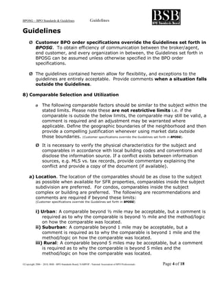 BPOSG – BPO Standards & Guidelines                          Guidelines

Guidelines
     Ø Customer BPO order specifications override the Guidelines set forth in
       BPOSG. To obtain efficiency of communication between the broker/agent,
       end customer, and every organization in between, the Guidelines set forth in
       BPOSG can be assumed unless otherwise specified in the BPO order
       specifications.

     Ø The guidelines contained herein allow for flexibility, and exceptions to the
       guidelines are entirely acceptable. Provide comments when a situation falls
       outside the Guidelines.

8) Comparable Selection and Utilization

           Ø     The following comparable factors should be similar to the subject within the
                 stated limits. Please note these are not restrictive limits i.e. if the
                 comparable is outside the below limits, the comparable may still be valid, a
                 comment is required and an adjustment may be warranted where
                 applicable. Define the geographic boundaries of the neighborhood and then
                 provide a compelling justification whenever using market data outside
                 those boundaries. (Customer specifications override the Guidelines set forth in BPOSG).

           Ø It is necessary to verify the physical characteristics for the subject and
             comparables in accordance with local building codes and conventions and
             disclose the information source. If a conflict exists between information
             sources, e.g. MLS vs. tax records, provide commentary explaining the
             conflict and provide a copy of the document (if available).

     a) Location. The location of the comparables should be as close to the subject
        as possible when available for SFR properties, comparables inside the subject
        subdivision are preferred. For condos, comparables inside the subject
        complex or building are preferred. The following are recommendations and
        comments are required if beyond these limits:
           (Customer specifications override the Guidelines set forth in BPOSG)


           i) Urban: A comparable beyond ½ mile may be acceptable, but a comment is
               required as to why the comparable is beyond ½ mile and the method/logic
               on how the comparable was located.
           ii) Suburban: A comparable beyond 1 mile may be acceptable, but a
               comment is required as to why the comparable is beyond 1 mile and the
               method/logic on how the comparable was located.
           iii) Rural: A comparable beyond 5 miles may be acceptable, but a comment
               is required as to why the comparable is beyond 5 miles and the
               method/logic on how the comparable was located.

©Copyright 2006 – 2010, BSB - BPO Standards Board, NABPOP - National Association of BPO Professionals   Page 4 of 18
 