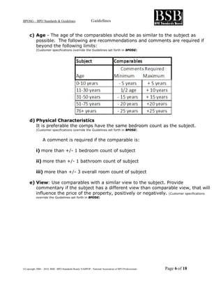 BPOSG – BPO Standards & Guidelines                          Guidelines


     c) Age - The age of the comparables should be as similar to the subject as
        possible. The following are recommendations and comments are required if
        beyond the following limits:
           (Customer specifications override the Guidelines set forth in BPOSG)




     d) Physical Characteristics
        It is preferable the comps have the same bedroom count as the subject.
           (Customer specifications override the Guidelines set forth in BPOSG)


                 A comment is required if the comparable is:

           i) more than +/- 1 bedroom count of subject

           ii) more than +/- 1 bathroom count of subject

           iii) more than +/- 3 overall room count of subject

     e) View: Use comparables with a similar view to the subject. Provide
        commentary if the subject has a different view than comparable view, that will
        influence the price of the property, positively or negatively. (Customer specifications
           override the Guidelines set forth in BPOSG)




©Copyright 2006 – 2010, BSB - BPO Standards Board, NABPOP - National Association of BPO Professionals   Page 6 of 18
 