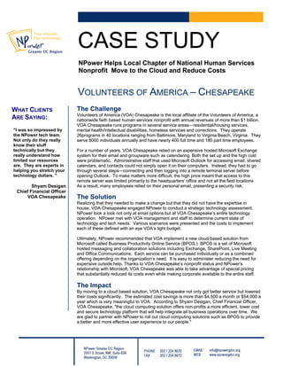 CASE STUDYCASE STUDY
NPower Helps Local Chapter of National Human Services
Nonprofit Move to the Cloud and Reduce Costs
NPower Helps Local Chapter of National Human Services
Nonprofit Move to the Cloud and Reduce Costs
VOLUNTEERS OF AMERICA – CHESAPEAKEVOLUNTEERS OF AMERICA – CHESAPEAKE
The ChallengeThe ChallengeWHAT CLIENTS
ARE SAYING:
"I was so impressed by
the NPower tech team.
Not only do they really
know their stuff
technically but they
really understand how
limited our resources
are. They are experts in
helping you stretch your
technology dollars. "
Shyam Desigan
Chief Financial Officer
VOA Chesapeake
Volunteers of America (VOA) Chesapeake is the local affiliate of the Volunteers of America, a
nationwide faith based human services nonprofit with annual revenues of more than $1 billion.
Volunteers of America (VOA) Chesapeake is the local affiliate of the Volunteers of America, a
nationwide faith based human services nonprofit with annual revenues of more than $1 billion.
VOA Chesapeake runs programs in several service areas—residential/housing services,
mental health/intellectual disabilities, homeless services and corrections. They operate
26programs in 40 locations ranging from Baltimore, Maryland to Virginia Beach, Virginia. They
serve 8000 individuals annually and have nearly 400 full time and 180 part time employees.
VOA Chesapeake runs programs in several service areas—residential/housing services,
mental health/intellectual disabilities, homeless services and corrections. They operate
26programs in 40 locations ranging from Baltimore, Maryland to Virginia Beach, Virginia. They
serve 8000 individuals annually and have nearly 400 full time and 180 part time employees.
For a number of years, VOA Chesapeake relied on an expensive hosted Microsoft Exchange
system for their email and groupware such as calendaring. Both the set up and the high cost
were problematic. Administrative staff that used Microsoft Outlook for accessing email, shared
calendars, and contacts could not simply open it on their computers. Instead, they had to go
through several steps—connecting and then logging into a remote terminal server before
opening Outlook. To make matters more difficult, the high price meant that access to this
remote server was limited primarily to the headquarters’ office and not all the field locations
As a result, many employees relied on their personal email, presenting a security risk.
For a number of years, VOA Chesapeake relied on an expensive hosted Microsoft Exchange
system for their email and groupware such as calendaring. Both the set up and the high cost
were problematic. Administrative staff that used Microsoft Outlook for accessing email, shared
calendars, and contacts could not simply open it on their computers. Instead, they had to go
through several steps—connecting and then logging into a remote terminal server before
opening Outlook. To make matters more difficult, the high price meant that access to this
remote server was limited primarily to the headquarters’ office and not all the field locations
As a result, many employees relied on their personal email, presenting a security risk.
The SolutionThe Solution
Realizing that they needed to make a change but that they did not have the expertise in
house, VOA Chesapeake engaged NPower to conduct a strategic technology assessment.
NPower took a look not only at email options but at VOA Chesapeake’s entire technology
operation. NPower met with VOA management and staff to determine current state of
technology and tech needs. Various scenarios were presented and the costs to implement
each of these defined with an eye VOA’s tight budget.
Realizing that they needed to make a change but that they did not have the expertise in
house, VOA Chesapeake engaged NPower to conduct a strategic technology assessment.
NPower took a look not only at email options but at VOA Chesapeake’s entire technology
operation. NPower met with VOA management and staff to determine current state of
technology and tech needs. Various scenarios were presented and the costs to implement
each of these defined with an eye VOA’s tight budget.
Ultimately, NPower recommended that VOA implement a new cloud based solution from
Microsoft called Business Productivity Online Service (BPOS.) BPOS is a set of Microsoft
hosted messaging and collaboration solutions including Exchange, SharePoint, Live Meeting
and Office Communications. Each service can be purchased individually or as a combined
offering depending on the organization’s need. It is easy to administer reducing the need for
expensive outside help. Thanks to VOA Chesapeake’s nonprofit status and NPower’s
relationship with Microsoft, VOA Chesapeake was able to take advantage of special pricing
that substantially reduced its costs even while making corporate available to the entire staff.
Ultimately, NPower recommended that VOA implement a new cloud based solution from
Microsoft called Business Productivity Online Service (BPOS.) BPOS is a set of Microsoft
hosted messaging and collaboration solutions including Exchange, SharePoint, Live Meeting
and Office Communications. Each service can be purchased individually or as a combined
offering depending on the organization’s need. It is easy to administer reducing the need for
expensive outside help. Thanks to VOA Chesapeake’s nonprofit status and NPower’s
relationship with Microsoft, VOA Chesapeake was able to take advantage of special pricing
that substantially reduced its costs even while making corporate available to the entire staff.
The ImpactThe Impact
By moving to a cloud based solution, VOA Chesapeake not only got better service but lowered
their costs significantly. The estimated cost savings is more than $4,500 a month or $54,000 a
year which is very meaningful to VOA. According to Shyam Desigan, Chief Financial Officer,
VOA Chesapeake, "the cloud computing solution offers non-profits a more efficient, lower cost
and secure technology platform that will help integrate all business operations over time. We
are glad to partner with NPower to roll out cloud computing solutions such as BPOS to provide
a better and more effective user experience to our people."
By moving to a cloud based solution, VOA Chesapeake not only got better service but lowered
their costs significantly. The estimated cost savings is more than $4,500 a month or $54,000 a
year which is very meaningful to VOA. According to Shyam Desigan, Chief Financial Officer,
VOA Chesapeake, "the cloud computing solution offers non-profits a more efficient, lower cost
and secure technology platform that will help integrate all business operations over time. We
are glad to partner with NPower to roll out cloud computing solutions such as BPOS to provide
a better and more effective user experience to our people."
 