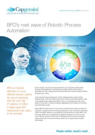 the way we do itBusiness Process Outsourcing
BPO’s next wave of Robotic Process
Automation
a virtual workforce unlocking value...
Across industry, robots have revolutionized the way companies operate. Most
famously that happened in a manufacturing context with the robotic vehicle
assembly lines. Now, though, the next wave of Robotic Process Automation (RPA) is
hitting the back office.
In the manufacturing world physical “robots” replaced human workers doing
repetitive tasks; in the back office environment, software automation replaces many
of the repetitive tasks delivered by BPO services. For example tasks that involve
people moving data, checking, validating, aggregating and re-keying can be simply
automated step by step.
Mature BPO providers have, of course, been automating back office processes for
some time. However the ever-increasing sophistication, and consequent application,
of RPA in the BPO domain is now swelling a virtual workforce as never before. The
new wave of RPA can so dramatically increase the capacity to do work, in such
a cost effective manner and with such a heightened level of accuracy, that labor
intensive back office functions are being ‘picked up’ by rapidly advancing RPA
technologies.
RPA can improve
efficiency in a cost
effective manner, without
the risk of interfering
with the main ‘Big
IT’ systems. In effect,
it makes large ERP
investments more useful
to the business.
 