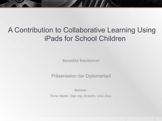 A Contribution to Collaborative Learning Using
iPads for School Children
Präsentation der Diplomarbeit
Betreuer:
Ebner Martin, Dipl.-Ing. Dr.techn. Univ.-Doz.
Benedikt	
  Kienleitner	
  
 
