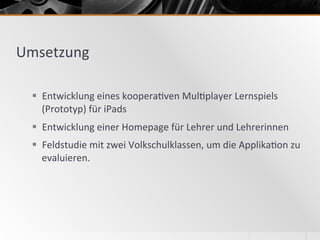 Umsetzung	
  
§  Entwicklung	
  eines	
  koopera2ven	
  Mul2player	
  Lernspiels	
  
(Prototyp)	
  für	
  iPads	
  	
  
§  Entwicklung	
  einer	
  Homepage	
  für	
  Lehrer	
  und	
  Lehrerinnen	
  
§  Feldstudie	
  mit	
  zwei	
  Volkschulklassen,	
  um	
  die	
  Applika2on	
  zu	
  
evaluieren.	
  	
  
 