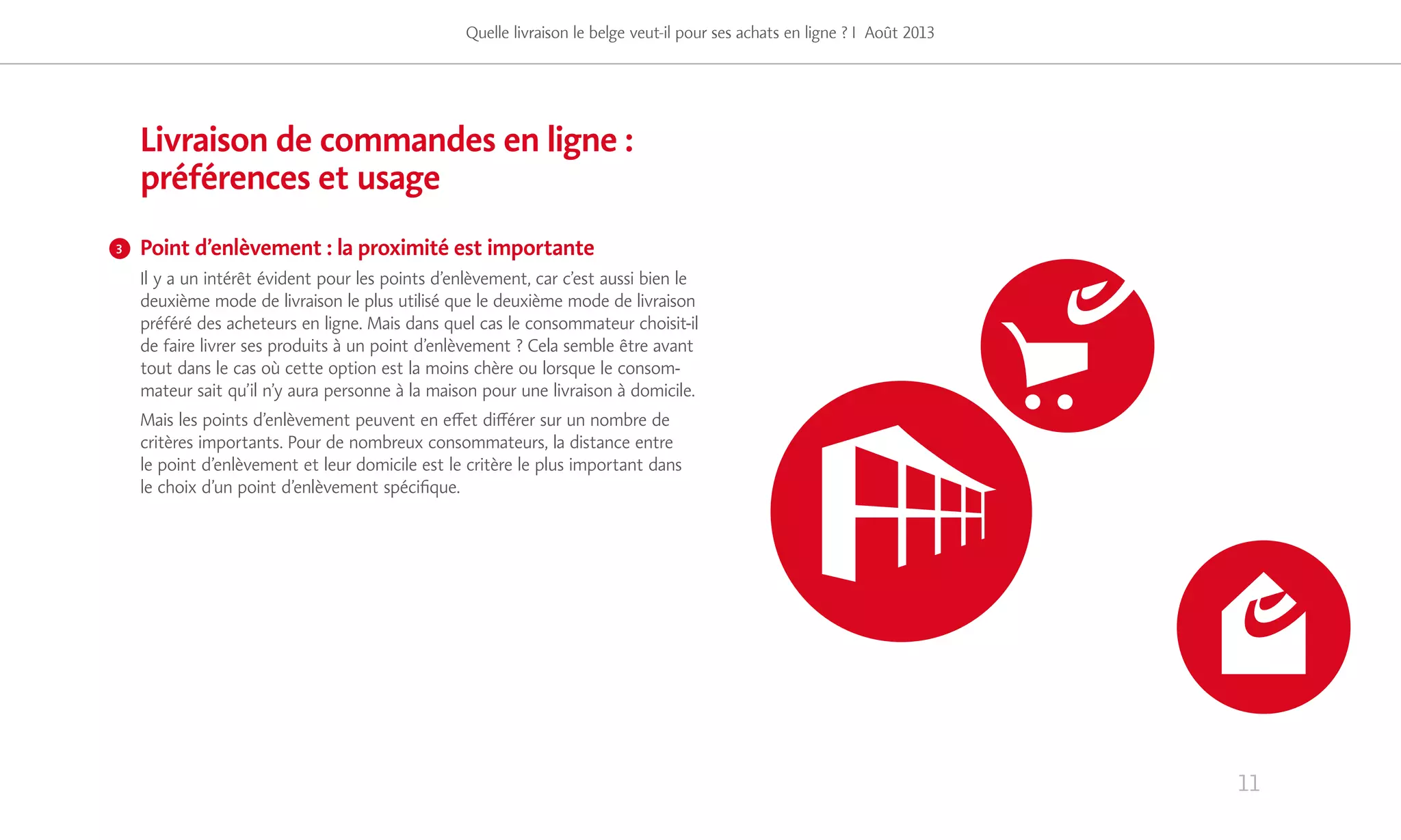11
Livraison de commandes en ligne :
préférences et usage
Point d’enlèvement : la proximité est importante
Il y a un intérêt évident pour les points d’enlèvement, car c’est aussi bien le
deuxième mode de livraison le plus utilisé que le deuxième mode de livraison
préféré des acheteurs en ligne. Mais dans quel cas le consommateur choisit-il
de faire livrer ses produits à un point d’enlèvement ? Cela semble être avant
tout dans le cas où cette option est la moins chère ou lorsque le consom-
mateur sait qu’il n’y aura personne à la maison pour une livraison à domicile.
Mais les points d’enlèvement peuvent en effet différer sur un nombre de
critères importants. Pour de nombreux consommateurs, la distance entre
le point d’enlèvement et leur domicile est le critère le plus important dans
le choix d’un point d’enlèvement spécifique.
Quelle livraison le belge veut-il pour ses achats en ligne ? I Août 2013
3
 