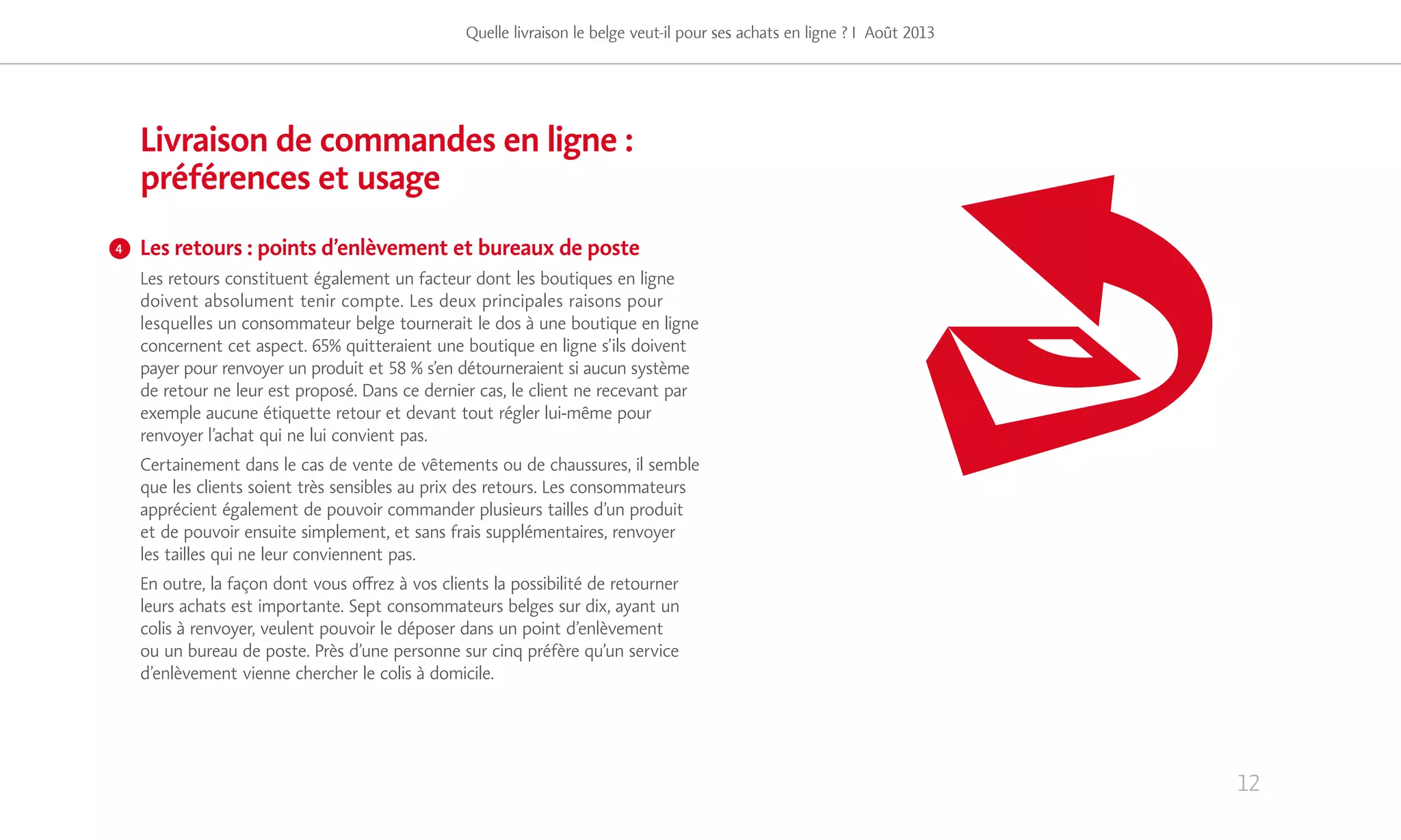12
Quelle livraison le belge veut-il pour ses achats en ligne ? I Août 2013
Livraison de commandes en ligne :
préférences et usage
Les retours : points d’enlèvement et bureaux de poste
Les retours constituent également un facteur dont les boutiques en ligne
doivent absolument tenir compte. Les deux principales raisons pour
lesquelles un consommateur belge tournerait le dos à une boutique en ligne
concernent cet aspect. 65% quitteraient une boutique en ligne s’ils doivent
payer pour renvoyer un produit et 58 % s’en détourneraient si aucun système
de retour ne leur est proposé. Dans ce dernier cas, le client ne recevant par
exemple aucune étiquette retour et devant tout régler lui-même pour
renvoyer l’achat qui ne lui convient pas.
Certainement dans le cas de vente de vêtements ou de chaussures, il semble
que les clients soient très sensibles au prix des retours. Les consommateurs
apprécient également de pouvoir commander plusieurs tailles d’un produit
et de pouvoir ensuite simplement, et sans frais supplémentaires, renvoyer
les tailles qui ne leur conviennent pas.
En outre, la façon dont vous offrez à vos clients la possibilité de retourner
leurs achats est importante. Sept consommateurs belges sur dix, ayant un
colis à renvoyer, veulent pouvoir le déposer dans un point d’enlèvement
ou un bureau de poste. Près d’une personne sur cinq préfère qu’un service
d’enlèvement vienne chercher le colis à domicile.
4
 