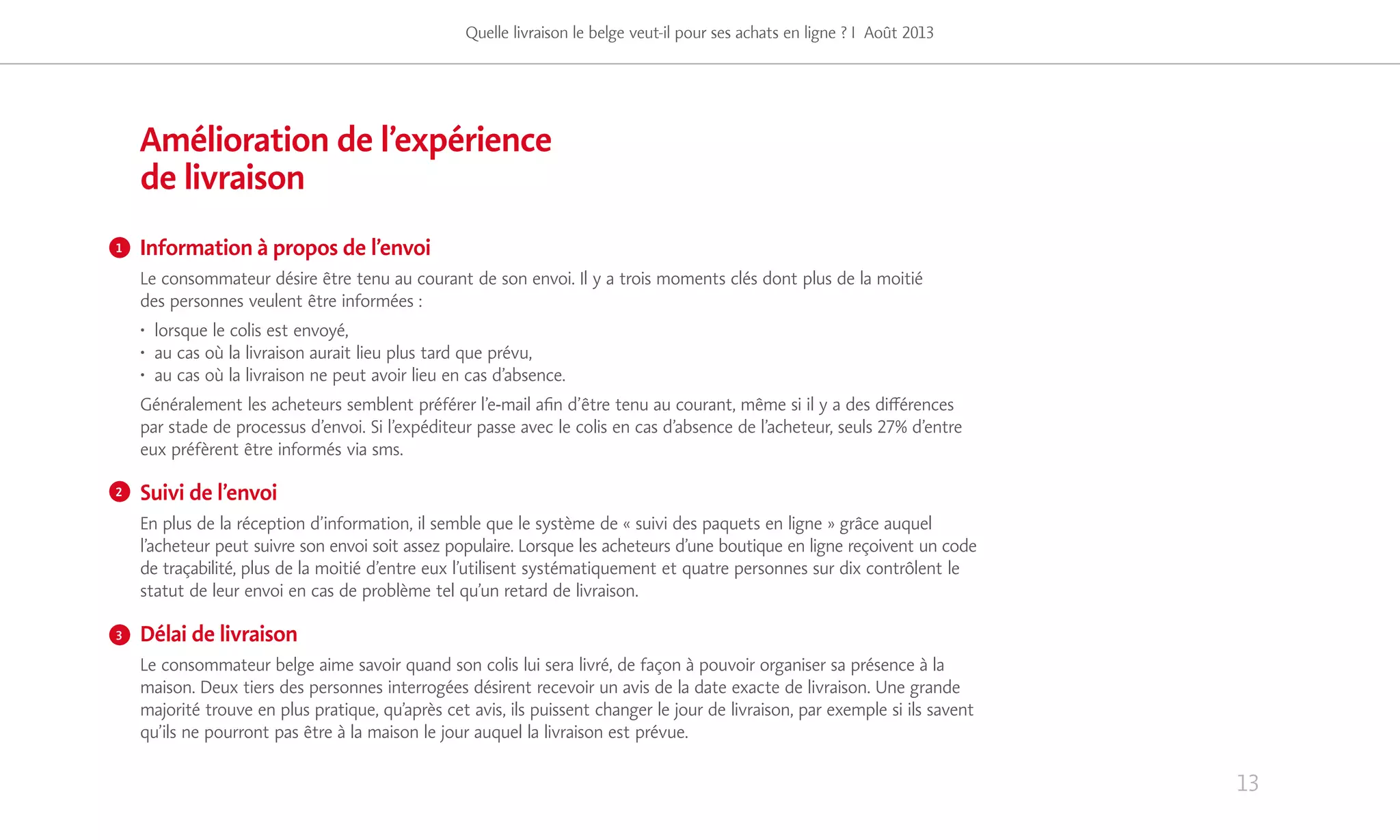 13
Amélioration de l’expérience
de livraison
Information à propos de l’envoi
Le consommateur désire être tenu au courant de son envoi. Il y a trois moments clés dont plus de la moitié
des personnes veulent être informées :
• lorsque le colis est envoyé,
• au cas où la livraison aurait lieu plus tard que prévu,
• au cas où la livraison ne peut avoir lieu en cas d’absence.
Généralement les acheteurs semblent préférer l’e-mail afin d’être tenu au courant, même si il y a des différences
par stade de processus d’envoi. Si l’expéditeur passe avec le colis en cas d’absence de l’acheteur, seuls 27% d’entre
eux préfèrent être informés via sms.
Suivi de l’envoi
En plus de la réception d’information, il semble que le système de « suivi des paquets en ligne » grâce auquel
l’acheteur peut suivre son envoi soit assez populaire. Lorsque les acheteurs d’une boutique en ligne reçoivent un code
de traçabilité, plus de la moitié d’entre eux l’utilisent systématiquement et quatre personnes sur dix contrôlent le
statut de leur envoi en cas de problème tel qu’un retard de livraison.
Délai de livraison
Le consommateur belge aime savoir quand son colis lui sera livré, de façon à pouvoir organiser sa présence à la
maison. Deux tiers des personnes interrogées désirent recevoir un avis de la date exacte de livraison. Une grande
majorité trouve en plus pratique, qu’après cet avis, ils puissent changer le jour de livraison, par exemple si ils savent
qu’ils ne pourront pas être à la maison le jour auquel la livraison est prévue.
Quelle livraison le belge veut-il pour ses achats en ligne ? I Août 2013
1
2
3
 