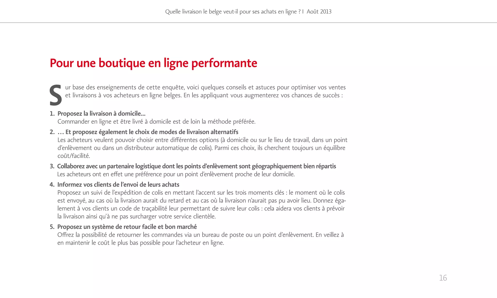 S
ur base des enseignements de cette enquête, voici quelques conseils et astuces pour optimiser vos ventes
et livraisons à vos acheteurs en ligne belges. En les appliquant vous augmenterez vos chances de succès :
1. Proposez la livraison à domicile...
Commander en ligne et être livré à domicile est de loin la méthode préférée.
2. … Et proposez également le choix de modes de livraison alternatifs
Les acheteurs veulent pouvoir choisir entre différentes options (à domicile ou sur le lieu de travail, dans un point
d’enlèvement ou dans un distributeur automatique de colis). Parmi ces choix, ils cherchent toujours un équilibre
coût/facilité.
3. Collaborez avec un partenaire logistique dont les points d’enlèvement sont géographiquement bien répartis
Les acheteurs ont en effet une préférence pour un point d’enlèvement proche de leur domicile.
4. Informez vos clients de l’envoi de leurs achats
Proposez un suivi de l’expédition de colis en mettant l’accent sur les trois moments clés : le moment où le colis
est envoyé, au cas où la livraison aurait du retard et au cas où la livraison n’aurait pas pu avoir lieu. Donnez éga-
lement à vos clients un code de traçabilité leur permettant de suivre leur colis : cela aidera vos clients à prévoir
la livraison ainsi qu’à ne pas surcharger votre service clientèle.
5. Proposez un système de retour facile et bon marché
Offrez la possibilité de retourner les commandes via un bureau de poste ou un point d’enlèvement. En veillez à
en maintenir le coût le plus bas possible pour l’acheteur en ligne.
16
Pour une boutique en ligne performante
Quelle livraison le belge veut-il pour ses achats en ligne ? I Août 2013
 