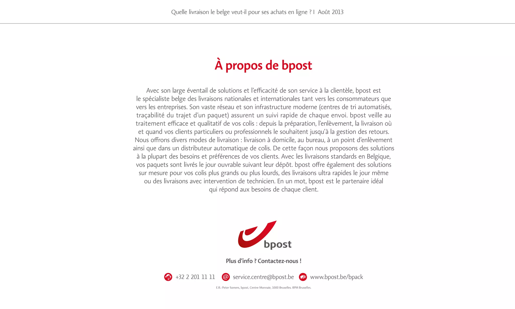 17
Quelle livraison le belge veut-il pour ses achats en ligne ? I Août 2013
Avec son large éventail de solutions et l’efficacité de son service à la clientèle, bpost est
le spécialiste belge des livraisons nationales et internationales tant vers les consommateurs que
vers les entreprises. Son vaste réseau et son infrastructure moderne (centres de tri automatisés,
traçabilité du trajet d’un paquet) assurent un suivi rapide de chaque envoi. bpost veille au
traitement efficace et qualitatif de vos colis : depuis la préparation, l’enlèvement, la livraison où
et quand vos clients particuliers ou professionnels le souhaitent jusqu’à la gestion des retours.
Nous offrons divers modes de livraison : livraison à domicile, au bureau, à un point d’enlèvement
ainsi que dans un distributeur automatique de colis. De cette façon nous proposons des solutions
à la plupart des besoins et préférences de vos clients. Avec les livraisons standards en Belgique,
vos paquets sont livrés le jour ouvrable suivant leur dépôt. bpost offre également des solutions
sur mesure pour vos colis plus grands ou plus lourds, des livraisons ultra rapides le jour même
ou des livraisons avec intervention de technicien. En un mot, bpost est le partenaire idéal
qui répond aux besoins de chaque client.
À propos de bpost
Plus d’info ? Contactez-nous !
+32 2 201 11 11 service.centre@bpost.be www.bpost.be/bpack
E.R.: Peter Somers, bpost, Centre Monnaie, 1000 Bruxelles. RPM Bruxelles.
 