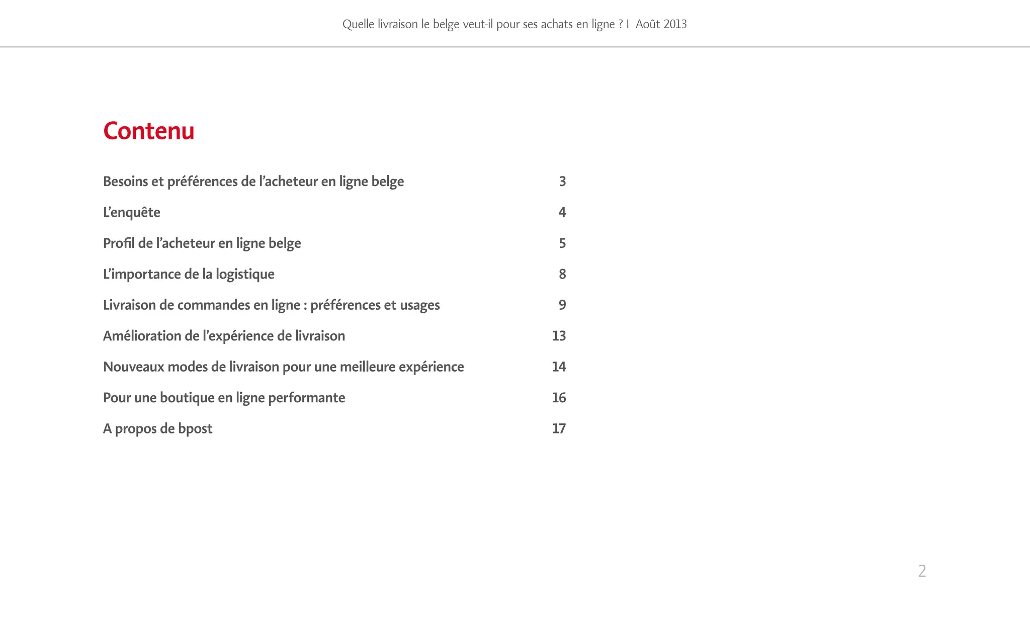2
Quelle livraison le belge veut-il pour ses achats en ligne ? I Août 2013
Contenu
Besoins et préférences de l’acheteur en ligne belge 	 3
L’enquête	4
Profil de l’acheteur en ligne belge 	 5
L’importance de la logistique 	 8
Livraison de commandes en ligne : préférences et usages 	 9
Amélioration de l’expérience de livraison 	 13
Nouveaux modes de livraison pour une meilleure expérience 	 14
Pour une boutique en ligne performante 	 16
A propos de bpost 	 17
 