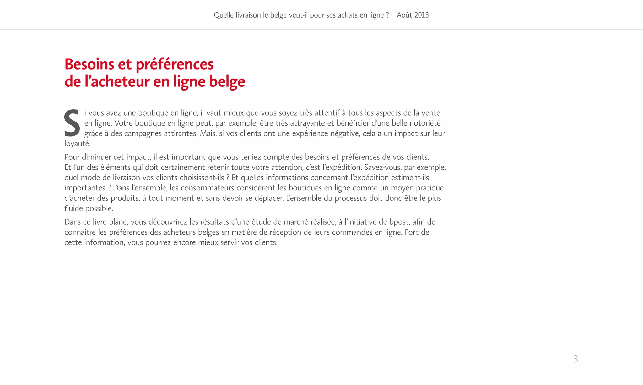 Besoins et préférences
de l’acheteur en ligne belge
S
i vous avez une boutique en ligne, il vaut mieux que vous soyez très attentif à tous les aspects de la vente
en ligne. Votre boutique en ligne peut, par exemple, être très attrayante et bénéficier d’une belle notoriété
grâce à des campagnes attirantes. Mais, si vos clients ont une expérience négative, cela a un impact sur leur
loyauté.
Pour diminuer cet impact, il est important que vous teniez compte des besoins et préférences de vos clients.
Et l’un des éléments qui doit certainement retenir toute votre attention, c’est l’expédition. Savez-vous, par exemple,
quel mode de livraison vos clients choisissent-ils ? Et quelles informations concernant l’expédition estiment-ils
importantes ? Dans l’ensemble, les consommateurs considèrent les boutiques en ligne comme un moyen pratique
d’acheter des produits, à tout moment et sans devoir se déplacer. L’ensemble du processus doit donc être le plus
fluide possible.
Dans ce livre blanc, vous découvrirez les résultats d’une étude de marché réalisée, à l’initiative de bpost, afin de
connaître les préférences des acheteurs belges en matière de réception de leurs commandes en ligne. Fort de
cette information, vous pourrez encore mieux servir vos clients.
Quelle livraison le belge veut-il pour ses achats en ligne ? I Août 2013
3
 