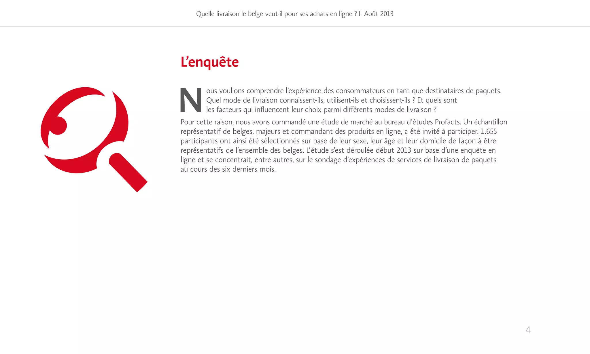 L’enquête
N
ous voulions comprendre l’expérience des consommateurs en tant que destinataires de paquets.
Quel mode de livraison connaissent-ils, utilisent-ils et choisissent-ils ? Et quels sont
les facteurs qui influencent leur choix parmi différents modes de livraison ?
Pour cette raison, nous avons commandé une étude de marché au bureau d’études Profacts. Un échantillon
représentatif de belges, majeurs et commandant des produits en ligne, a été invité à participer. 1.655
participants ont ainsi été sélectionnés sur base de leur sexe, leur âge et leur domicile de façon à être
représentatifs de l’ensemble des belges. L’étude s’est déroulée début 2013 sur base d’une enquête en
ligne et se concentrait, entre autres, sur le sondage d’expériences de services de livraison de paquets
au cours des six derniers mois.
Quelle livraison le belge veut-il pour ses achats en ligne ? I Août 2013
51%
4
 