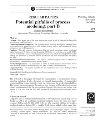 REGULAR PAPERS
Potential pitfalls of process
modeling: part B
Michael Rosemann
Queensland University of Technology, Brisbane, Australia
Abstract
Purpose – This second part of the paper summarizes typical pitfalls as they can be observed in
larger process modeling projects.
Design/methodology/approach – The identiﬁed pitfalls have been derived from a series of focus
groups and semi-structured interviews with business process analysts and managers of process
management and modeling projects.
Findings – The article continues the discussion of the ﬁrst part. It covers issues related to tools and
related requirements (7-10), the practice of modeling (11-16), the way we design to-be models (17-19),
and how we deal with success of modeling and maintenance issues (19-21). Potential pitfalls related to
strategy and governance (1-3) and the involved stakeholders (4-6) were discussed in the ﬁrst part of
this paper.
Research limitations/implications – This paper is a personal viewpoint, and does not report on
the outcomes of a structured qualitative research project.
Practical implications – The provided list of intotal 22 pitfalls increases the awareness for the
main challenges related to process modeling and helps to identify common mistakes.
Originality/value – This paper is one of the very few contributions in the area of challenges related
to process modeling.
Keywords Modelling, Organizational processes, Process management
Paper type Viewpoint
The ﬁrst part of this paper introduced the characteristics of contemporary process
modeling initiatives. It also discussed six typical characteristics of unsuccessful
process modeling related to strategy and governance and the involved stakeholders.
This second part continues this discussion with a focus on pitfalls related to tools and
related requirements (7-10), the practice of modeling (11-16), the way we design to-be
models (17-19), and how we deal with success of modeling and maintenance issues
(19-21).
7. Lack of realism
Companies tend to underestimate the number of relevant process models they have to
design. A CIO of an Australian insurance company asked me once, how many
processes do I have, 5, 50, 500, 5,000? It did not take long, and within a few weeks a
number of analysts designed 50 þ models. Think bigger, globally, allow more time,
The current issue and full text archive of this journal is available at
www.emeraldinsight.com/1463-7154.htm
The author thanks Brad Power, Babson College, Chris Taylor, BP, Roger Tregear, Leonardo
Consulting, Andrew Spanyi, Spanyi International Inc., and Jan Recker, Queensland
University of Technology, for their critical review and valuable contributions to this list of
pitfalls.
Potential pitfalls
of process
modeling
377
Business Process Management
Journal
Vol. 12 No. 3, 2006
pp. 377-384
q Emerald Group Publishing Limited
1463-7154
DOI 10.1108/14637150610668024
 