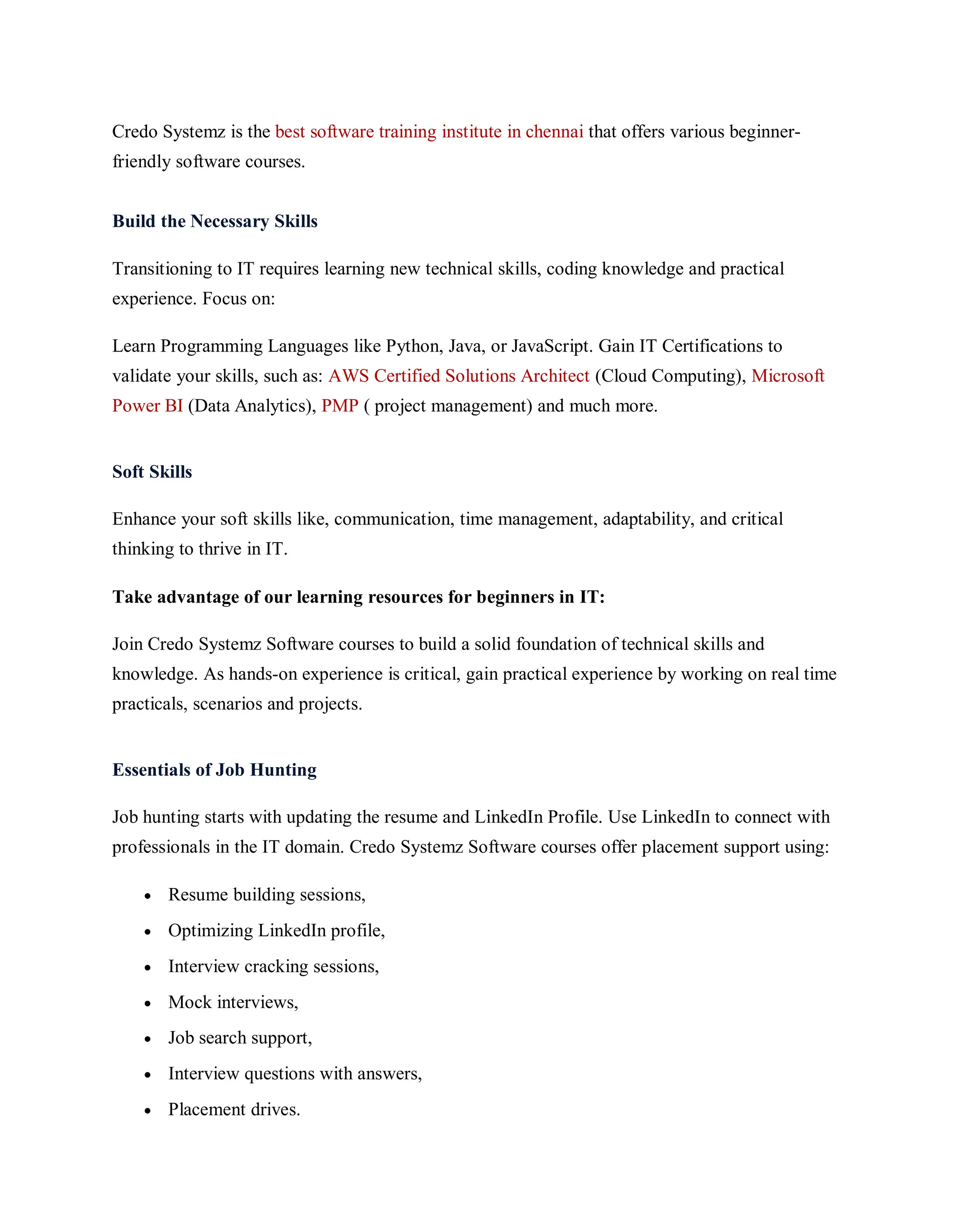 Credo Systemz is the best software training institute in chennai that offers various beginner-
friendly software courses.
Build the Necessary Skills
Transitioning to IT requires learning new technical skills, coding knowledge and practical
experience. Focus on:
Learn Programming Languages like Python, Java, or JavaScript. Gain IT Certifications to
validate your skills, such as: AWS Certified Solutions Architect (Cloud Computing), Microsoft
Power BI (Data Analytics), PMP ( project management) and much more.
Soft Skills
Enhance your soft skills like, communication, time management, adaptability, and critical
thinking to thrive in IT.
Take advantage of our learning resources for beginners in IT:
Join Credo Systemz Software courses to build a solid foundation of technical skills and
knowledge. As hands-on experience is critical, gain practical experience by working on real time
practicals, scenarios and projects.
Essentials of Job Hunting
Job hunting starts with updating the resume and LinkedIn Profile. Use LinkedIn to connect with
professionals in the IT domain. Credo Systemz Software courses offer placement support using:
 Resume building sessions,
 Optimizing LinkedIn profile,
 Interview cracking sessions,
 Mock interviews,
 Job search support,
 Interview questions with answers,
 Placement drives.
 