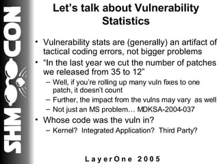 Let’s talk about Vulnerability Statistics Vulnerability stats are (generally) an artifact of tactical coding errors, not bigger problems “ In the last year we cut the number of patches we released from 35 to 12” Well, if you’re rolling up many vuln fixes to one patch, it doesn’t count Further, the impact from the vulns may vary  as well Not just an MS problem… MDKSA-2004-037 Whose code was the vuln in? Kernel?  Integrated Application?  Third Party? 