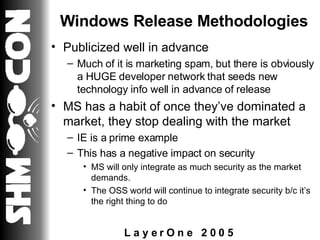 Windows Release Methodologies Publicized well in advance Much of it is marketing spam, but there is obviously a HUGE developer network that seeds new technology info well in advance of release MS has a habit of once they’ve dominated a market, they stop dealing with the market IE is a prime example This has a negative impact on security MS will only integrate as much security as the market demands.  The OSS world will continue to integrate security b/c it’s the right thing to do 