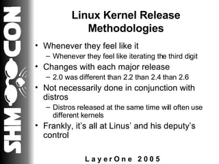 Linux Kernel Release Methodologies Whenever they feel like it Whenever they feel like iterating the third digit Changes with each major release 2.0 was different than 2.2 than 2.4 than 2.6 Not necessarily done in conjunction with distros Distros released at the same time will often use different kernels Frankly, it’s all at Linus’ and his deputy’s control 