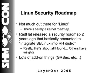 Linux Security Roadmap Not much out there for “Linux” There’s barely a kernel roadmap… RedHat released a security roadmap 2 years ago that basically amounted to “Integrate SELinux into RH distro” Really, that’s about all I found… Others have insight? Lots of add-on things (GRSec, etc…) 