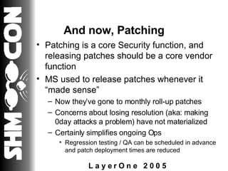 And now, Patching Patching is a core Security function, and releasing patches should be a core vendor function MS used to release patches whenever it “made sense” Now they’ve gone to monthly roll-up patches Concerns about losing resolution (aka: making 0day attacks a problem) have not materialized Certainly simplifies ongoing Ops Regression testing / QA can be scheduled in advance and patch deployment times are reduced 