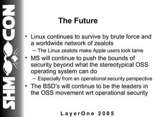 The Future Linux continues to survive by brute force and a worldwide network of zealots The Linux zealots make Apple users look tame MS will continue to push the bounds of security beyond what the stereotypical OSS operating system can do Especially from an operational security perspective The BSD’s will continue to be the leaders in the OSS movement wrt operational security 
