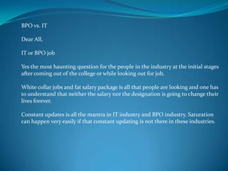 BPO vs. IT
Dear All,
IT or BPO job
Yes the most haunting question for the people in the industry at the initial stages
after coming out of the college or while looking out for job.
White collar jobs and fat salary package is all that people are looking and one has
to understand that neither the salary nor the designation is going to change their
lives forever.
Constant updates is all the mantra in IT industry and BPO industry. Saturation
can happen very easily if that constant updating is not there in these industries.
 