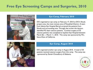 Free Eye Screening Camps and Surgeries, 2010 DCI organized an eye camp on February 17, 2010 at DCI’s Shaula project area, the most remote area of Patuakhali District. A team from Islamia Eye Hospital Barisal screened the patients from Shoula and surrounding area. Through that screen the doctors identified 92 clean cataract patients.  Curative surgery of 32 cataract patients was completed at Ispahani Eye Hospital between March 06 — March 11, 2010.  This camp was sponsored by Mrs. Sitara Khan of California. Eye Camp, February 2010 Eye Camp, August 2010 DCI organized another eye camp in August 2010.  A total of 30 patients received cataract surgery from this camp.  The camp was  sponsored by Zainah Chowdhury of Alabama. 