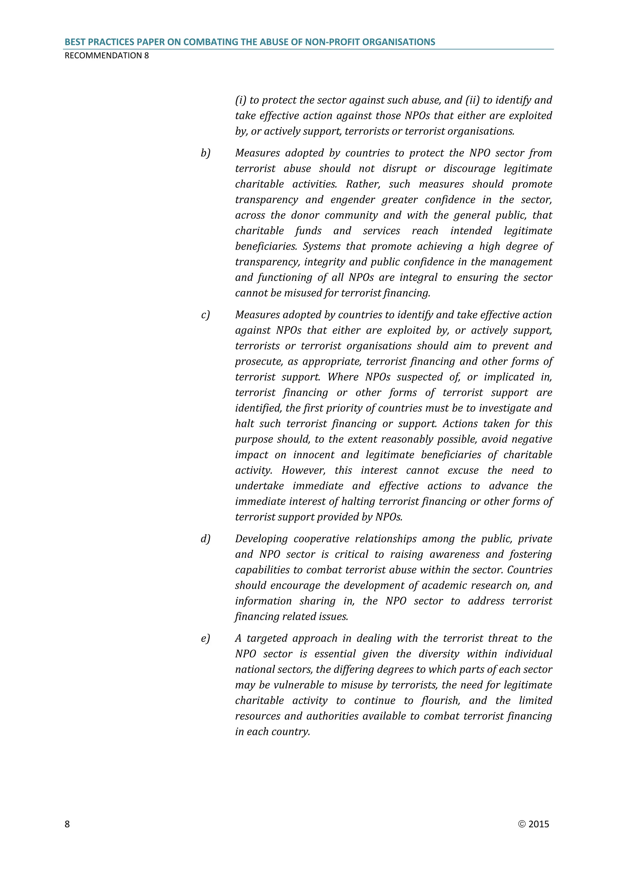 BEST PRACTICES PAPER ON COMBATING THE ABUSE OF NON-PROFIT ORGANISATIONS
RECOMMENDATION 8
8  2015
(i) to protect the sector against such abuse, and (ii) to identify and
take effective action against those NPOs that either are exploited
by, or actively support, terrorists or terrorist organisations.
b) Measures adopted by countries to protect the NPO sector from
terrorist abuse should not disrupt or discourage legitimate
charitable activities. Rather, such measures should promote
transparency and engender greater confidence in the sector,
across the donor community and with the general public, that
charitable funds and services reach intended legitimate
beneficiaries. Systems that promote achieving a high degree of
transparency, integrity and public confidence in the management
and functioning of all NPOs are integral to ensuring the sector
cannot be misused for terrorist financing.
c) Measures adopted by countries to identify and take effective action
against NPOs that either are exploited by, or actively support,
terrorists or terrorist organisations should aim to prevent and
prosecute, as appropriate, terrorist financing and other forms of
terrorist support. Where NPOs suspected of, or implicated in,
terrorist financing or other forms of terrorist support are
identified, the first priority of countries must be to investigate and
halt such terrorist financing or support. Actions taken for this
purpose should, to the extent reasonably possible, avoid negative
impact on innocent and legitimate beneficiaries of charitable
activity. However, this interest cannot excuse the need to
undertake immediate and effective actions to advance the
immediate interest of halting terrorist financing or other forms of
terrorist support provided by NPOs.
d) Developing cooperative relationships among the public, private
and NPO sector is critical to raising awareness and fostering
capabilities to combat terrorist abuse within the sector. Countries
should encourage the development of academic research on, and
information sharing in, the NPO sector to address terrorist
financing related issues.
e) A targeted approach in dealing with the terrorist threat to the
NPO sector is essential given the diversity within individual
national sectors, the differing degrees to which parts of each sector
may be vulnerable to misuse by terrorists, the need for legitimate
charitable activity to continue to flourish, and the limited
resources and authorities available to combat terrorist financing
in each country.
 