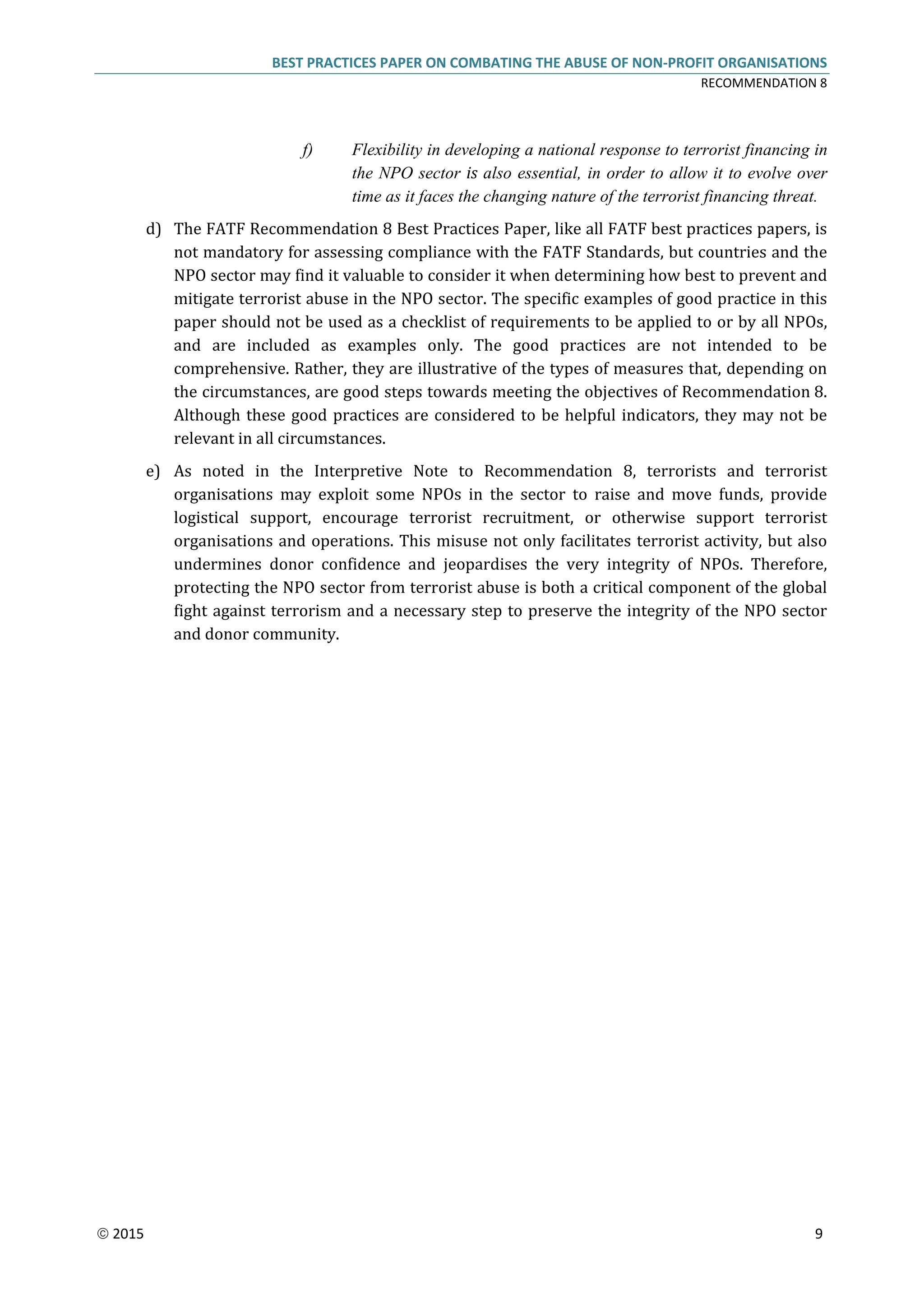 BEST PRACTICES PAPER ON COMBATING THE ABUSE OF NON-PROFIT ORGANISATIONS
RECOMMENDATION 8
 2015 9
f) Flexibility in developing a national response to terrorist financing in
the NPO sector is also essential, in order to allow it to evolve over
time as it faces the changing nature of the terrorist financing threat.
d) The FATF Recommendation 8 Best Practices Paper, like all FATF best practices papers, is
not mandatory for assessing compliance with the FATF Standards, but countries and the
NPO sector may find it valuable to consider it when determining how best to prevent and
mitigate terrorist abuse in the NPO sector. The specific examples of good practice in this
paper should not be used as a checklist of requirements to be applied to or by all NPOs,
and are included as examples only. The good practices are not intended to be
comprehensive. Rather, they are illustrative of the types of measures that, depending on
the circumstances, are good steps towards meeting the objectives of Recommendation 8.
Although these good practices are considered to be helpful indicators, they may not be
relevant in all circumstances.
e) As noted in the Interpretive Note to Recommendation 8, terrorists and terrorist
organisations may exploit some NPOs in the sector to raise and move funds, provide
logistical support, encourage terrorist recruitment, or otherwise support terrorist
organisations and operations. This misuse not only facilitates terrorist activity, but also
undermines donor confidence and jeopardises the very integrity of NPOs. Therefore,
protecting the NPO sector from terrorist abuse is both a critical component of the global
fight against terrorism and a necessary step to preserve the integrity of the NPO sector
and donor community.
 
