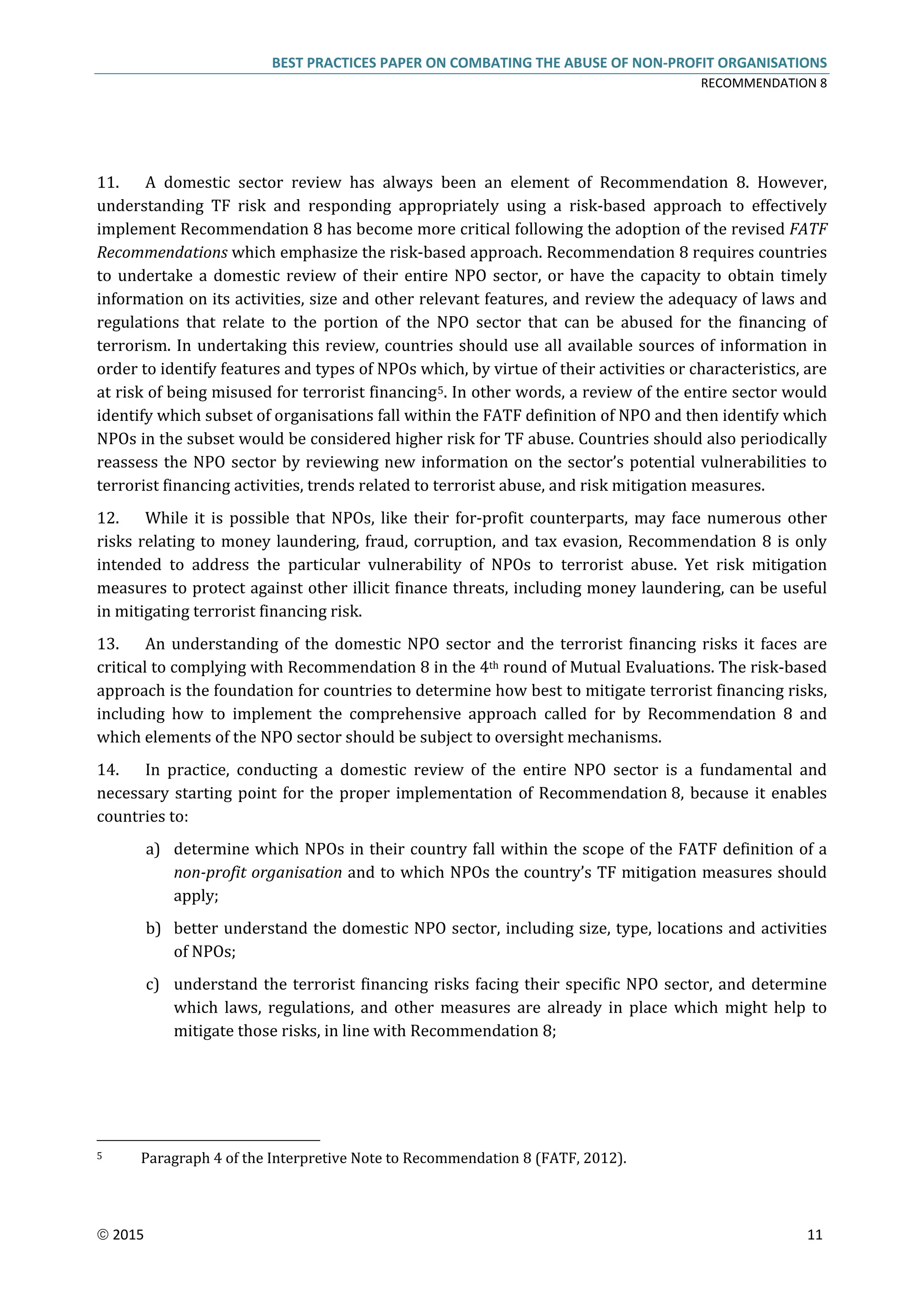 BEST PRACTICES PAPER ON COMBATING THE ABUSE OF NON-PROFIT ORGANISATIONS
RECOMMENDATION 8
 2015 11
11. A domestic sector review has always been an element of Recommendation 8. However,
understanding TF risk and responding appropriately using a risk-based approach to effectively
implement Recommendation 8 has become more critical following the adoption of the revised FATF
Recommendations which emphasize the risk-based approach. Recommendation 8 requires countries
to undertake a domestic review of their entire NPO sector, or have the capacity to obtain timely
information on its activities, size and other relevant features, and review the adequacy of laws and
regulations that relate to the portion of the NPO sector that can be abused for the financing of
terrorism. In undertaking this review, countries should use all available sources of information in
order to identify features and types of NPOs which, by virtue of their activities or characteristics, are
at risk of being misused for terrorist financing5. In other words, a review of the entire sector would
identify which subset of organisations fall within the FATF definition of NPO and then identify which
NPOs in the subset would be considered higher risk for TF abuse. Countries should also periodically
reassess the NPO sector by reviewing new information on the sector’s potential vulnerabilities to
terrorist financing activities, trends related to terrorist abuse, and risk mitigation measures.
12. While it is possible that NPOs, like their for-profit counterparts, may face numerous other
risks relating to money laundering, fraud, corruption, and tax evasion, Recommendation 8 is only
intended to address the particular vulnerability of NPOs to terrorist abuse. Yet risk mitigation
measures to protect against other illicit finance threats, including money laundering, can be useful
in mitigating terrorist financing risk.
13. An understanding of the domestic NPO sector and the terrorist financing risks it faces are
critical to complying with Recommendation 8 in the 4th round of Mutual Evaluations. The risk-based
approach is the foundation for countries to determine how best to mitigate terrorist financing risks,
including how to implement the comprehensive approach called for by Recommendation 8 and
which elements of the NPO sector should be subject to oversight mechanisms.
14. In practice, conducting a domestic review of the entire NPO sector is a fundamental and
necessary starting point for the proper implementation of Recommendation 8, because it enables
countries to:
a) determine which NPOs in their country fall within the scope of the FATF definition of a
non-profit organisation and to which NPOs the country’s TF mitigation measures should
apply;
b) better understand the domestic NPO sector, including size, type, locations and activities
of NPOs;
c) understand the terrorist financing risks facing their specific NPO sector, and determine
which laws, regulations, and other measures are already in place which might help to
mitigate those risks, in line with Recommendation 8;
5 Paragraph 4 of the Interpretive Note to Recommendation 8 (FATF, 2012).
 
