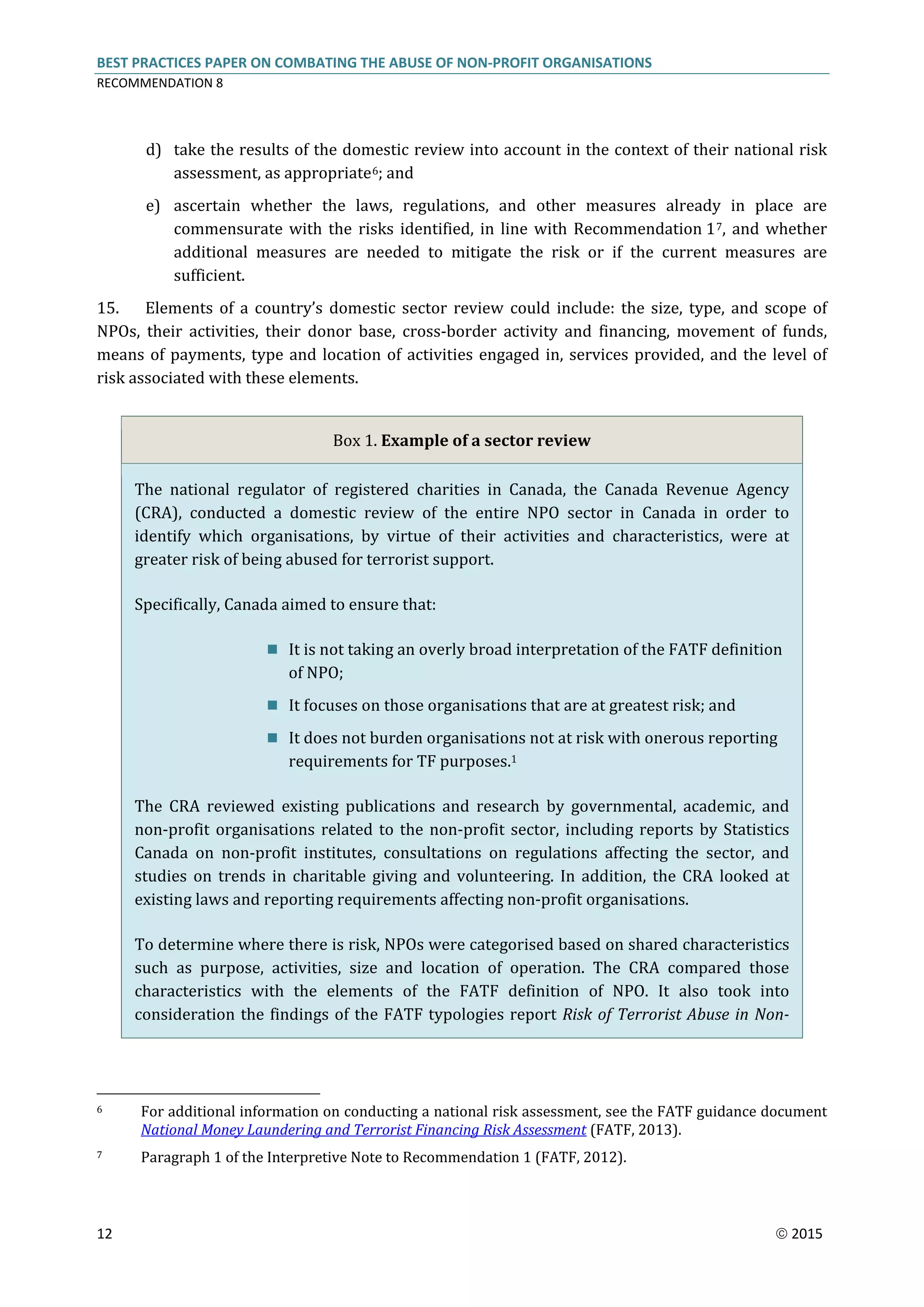 BEST PRACTICES PAPER ON COMBATING THE ABUSE OF NON-PROFIT ORGANISATIONS
RECOMMENDATION 8
12  2015
d) take the results of the domestic review into account in the context of their national risk
assessment, as appropriate6; and
e) ascertain whether the laws, regulations, and other measures already in place are
commensurate with the risks identified, in line with Recommendation 17, and whether
additional measures are needed to mitigate the risk or if the current measures are
sufficient.
15. Elements of a country’s domestic sector review could include: the size, type, and scope of
NPOs, their activities, their donor base, cross-border activity and financing, movement of funds,
means of payments, type and location of activities engaged in, services provided, and the level of
risk associated with these elements.
Box 1. Example of a sector review
The national regulator of registered charities in Canada, the Canada Revenue Agency
(CRA), conducted a domestic review of the entire NPO sector in Canada in order to
identify which organisations, by virtue of their activities and characteristics, were at
greater risk of being abused for terrorist support.
Specifically, Canada aimed to ensure that:
 It is not taking an overly broad interpretation of the FATF definition
of NPO;
 It focuses on those organisations that are at greatest risk; and
 It does not burden organisations not at risk with onerous reporting
requirements for TF purposes.1
The CRA reviewed existing publications and research by governmental, academic, and
non-profit organisations related to the non-profit sector, including reports by Statistics
Canada on non-profit institutes, consultations on regulations affecting the sector, and
studies on trends in charitable giving and volunteering. In addition, the CRA looked at
existing laws and reporting requirements affecting non-profit organisations.
To determine where there is risk, NPOs were categorised based on shared characteristics
such as purpose, activities, size and location of operation. The CRA compared those
characteristics with the elements of the FATF definition of NPO. It also took into
consideration the findings of the FATF typologies report Risk of Terrorist Abuse in Non-
6 For additional information on conducting a national risk assessment, see the FATF guidance document
National Money Laundering and Terrorist Financing Risk Assessment (FATF, 2013).
7 Paragraph 1 of the Interpretive Note to Recommendation 1 (FATF, 2012).
 