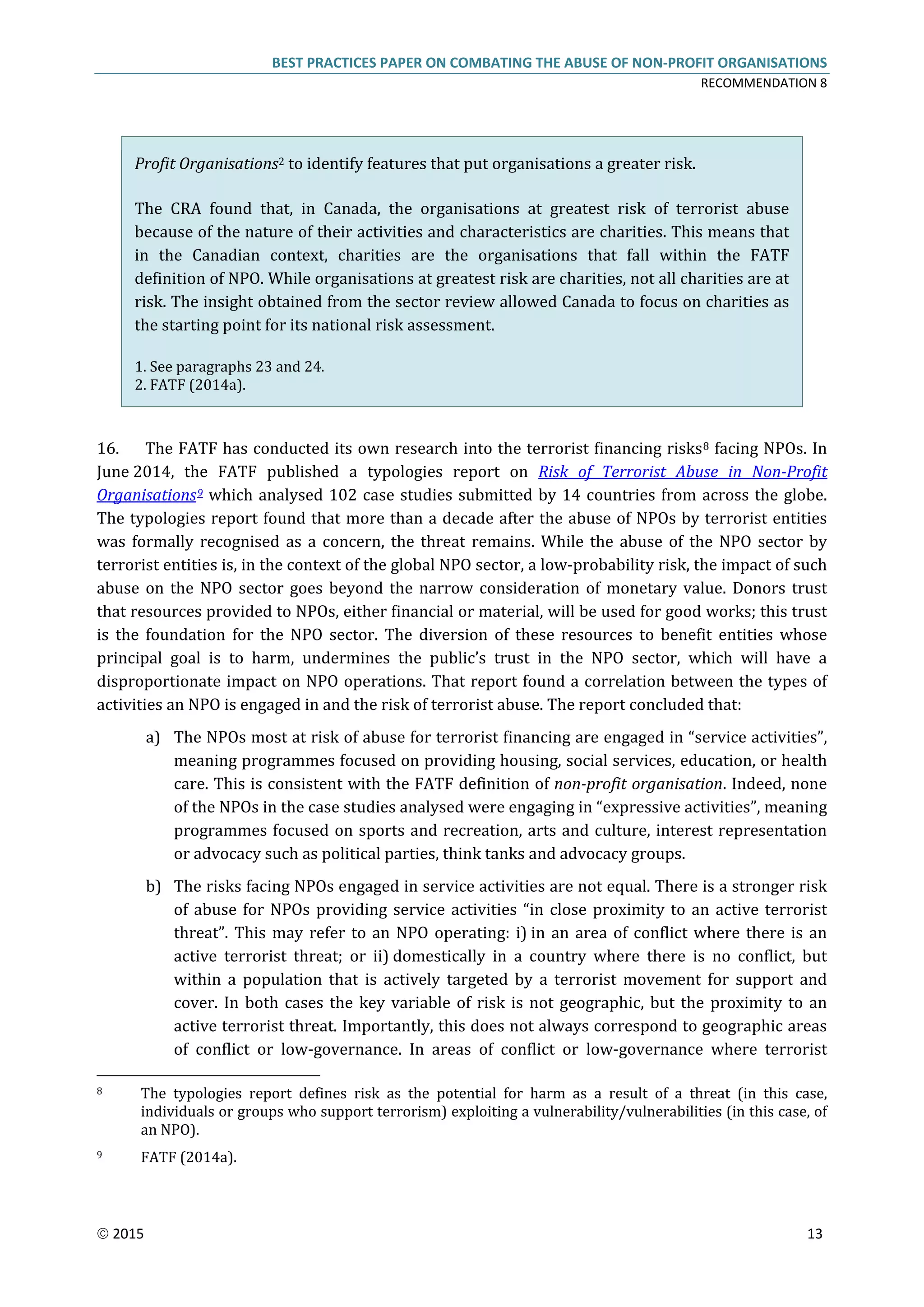 BEST PRACTICES PAPER ON COMBATING THE ABUSE OF NON-PROFIT ORGANISATIONS
RECOMMENDATION 8
 2015 13
Profit Organisations2 to identify features that put organisations a greater risk.
The CRA found that, in Canada, the organisations at greatest risk of terrorist abuse
because of the nature of their activities and characteristics are charities. This means that
in the Canadian context, charities are the organisations that fall within the FATF
definition of NPO. While organisations at greatest risk are charities, not all charities are at
risk. The insight obtained from the sector review allowed Canada to focus on charities as
the starting point for its national risk assessment.
1. See paragraphs 23 and 24.
2. FATF (2014a).
16. The FATF has conducted its own research into the terrorist financing risks8 facing NPOs. In
June 2014, the FATF published a typologies report on Risk of Terrorist Abuse in Non-Profit
Organisations9 which analysed 102 case studies submitted by 14 countries from across the globe.
The typologies report found that more than a decade after the abuse of NPOs by terrorist entities
was formally recognised as a concern, the threat remains. While the abuse of the NPO sector by
terrorist entities is, in the context of the global NPO sector, a low-probability risk, the impact of such
abuse on the NPO sector goes beyond the narrow consideration of monetary value. Donors trust
that resources provided to NPOs, either financial or material, will be used for good works; this trust
is the foundation for the NPO sector. The diversion of these resources to benefit entities whose
principal goal is to harm, undermines the public’s trust in the NPO sector, which will have a
disproportionate impact on NPO operations. That report found a correlation between the types of
activities an NPO is engaged in and the risk of terrorist abuse. The report concluded that:
a) The NPOs most at risk of abuse for terrorist financing are engaged in “service activities”,
meaning programmes focused on providing housing, social services, education, or health
care. This is consistent with the FATF definition of non-profit organisation. Indeed, none
of the NPOs in the case studies analysed were engaging in “expressive activities”, meaning
programmes focused on sports and recreation, arts and culture, interest representation
or advocacy such as political parties, think tanks and advocacy groups.
b) The risks facing NPOs engaged in service activities are not equal. There is a stronger risk
of abuse for NPOs providing service activities “in close proximity to an active terrorist
threat”. This may refer to an NPO operating: i) in an area of conflict where there is an
active terrorist threat; or ii) domestically in a country where there is no conflict, but
within a population that is actively targeted by a terrorist movement for support and
cover. In both cases the key variable of risk is not geographic, but the proximity to an
active terrorist threat. Importantly, this does not always correspond to geographic areas
of conflict or low-governance. In areas of conflict or low-governance where terrorist
8 The typologies report defines risk as the potential for harm as a result of a threat (in this case,
individuals or groups who support terrorism) exploiting a vulnerability/vulnerabilities (in this case, of
an NPO).
9 FATF (2014a).
 