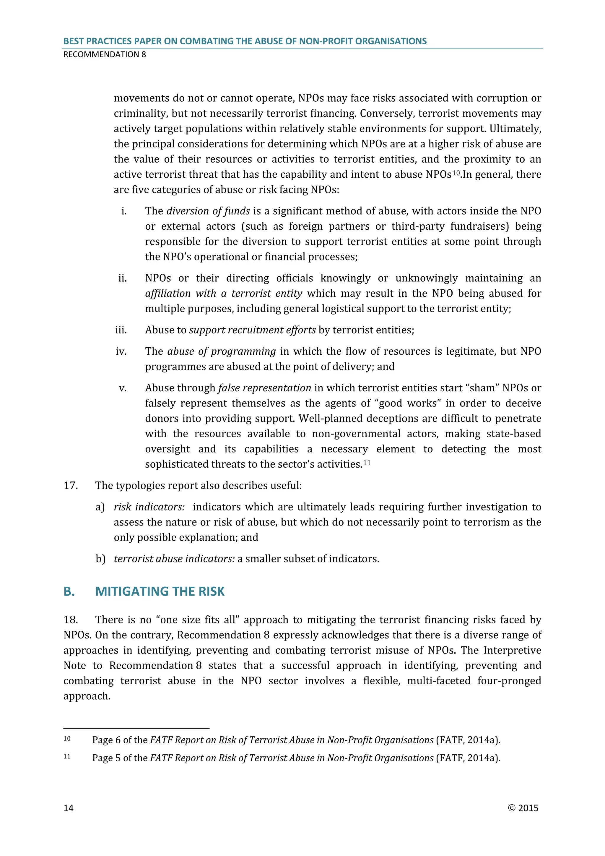 BEST PRACTICES PAPER ON COMBATING THE ABUSE OF NON-PROFIT ORGANISATIONS
RECOMMENDATION 8
14  2015
movements do not or cannot operate, NPOs may face risks associated with corruption or
criminality, but not necessarily terrorist financing. Conversely, terrorist movements may
actively target populations within relatively stable environments for support. Ultimately,
the principal considerations for determining which NPOs are at a higher risk of abuse are
the value of their resources or activities to terrorist entities, and the proximity to an
active terrorist threat that has the capability and intent to abuse NPOs10.In general, there
are five categories of abuse or risk facing NPOs:
i. The diversion of funds is a significant method of abuse, with actors inside the NPO
or external actors (such as foreign partners or third-party fundraisers) being
responsible for the diversion to support terrorist entities at some point through
the NPO’s operational or financial processes;
ii. NPOs or their directing officials knowingly or unknowingly maintaining an
affiliation with a terrorist entity which may result in the NPO being abused for
multiple purposes, including general logistical support to the terrorist entity;
iii. Abuse to support recruitment efforts by terrorist entities;
iv. The abuse of programming in which the flow of resources is legitimate, but NPO
programmes are abused at the point of delivery; and
v. Abuse through false representation in which terrorist entities start “sham” NPOs or
falsely represent themselves as the agents of “good works” in order to deceive
donors into providing support. Well-planned deceptions are difficult to penetrate
with the resources available to non-governmental actors, making state-based
oversight and its capabilities a necessary element to detecting the most
sophisticated threats to the sector’s activities.11
17. The typologies report also describes useful:
a) risk indicators: indicators which are ultimately leads requiring further investigation to
assess the nature or risk of abuse, but which do not necessarily point to terrorism as the
only possible explanation; and
b) terrorist abuse indicators: a smaller subset of indicators.
B. MITIGATING THE RISK
18. There is no “one size fits all” approach to mitigating the terrorist financing risks faced by
NPOs. On the contrary, Recommendation 8 expressly acknowledges that there is a diverse range of
approaches in identifying, preventing and combating terrorist misuse of NPOs. The Interpretive
Note to Recommendation 8 states that a successful approach in identifying, preventing and
combating terrorist abuse in the NPO sector involves a flexible, multi-faceted four-pronged
approach.
10 Page 6 of the FATF Report on Risk of Terrorist Abuse in Non-Profit Organisations (FATF, 2014a).
11 Page 5 of the FATF Report on Risk of Terrorist Abuse in Non-Profit Organisations (FATF, 2014a).
 