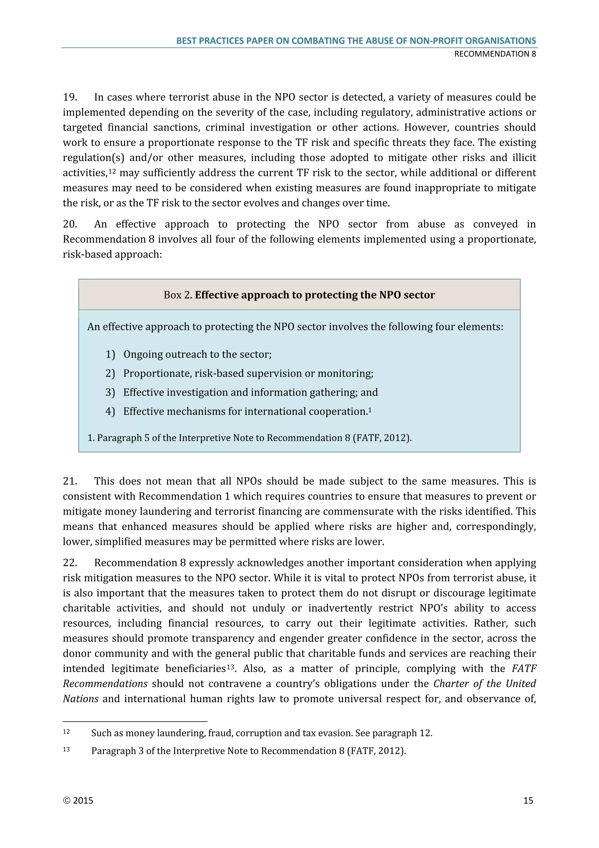 BEST PRACTICES PAPER ON COMBATING THE ABUSE OF NON-PROFIT ORGANISATIONS
RECOMMENDATION 8
 2015 15
19. In cases where terrorist abuse in the NPO sector is detected, a variety of measures could be
implemented depending on the severity of the case, including regulatory, administrative actions or
targeted financial sanctions, criminal investigation or other actions. However, countries should
work to ensure a proportionate response to the TF risk and specific threats they face. The existing
regulation(s) and/or other measures, including those adopted to mitigate other risks and illicit
activities,12 may sufficiently address the current TF risk to the sector, while additional or different
measures may need to be considered when existing measures are found inappropriate to mitigate
the risk, or as the TF risk to the sector evolves and changes over time.
20. An effective approach to protecting the NPO sector from abuse as conveyed in
Recommendation 8 involves all four of the following elements implemented using a proportionate,
risk-based approach:
Box 2. Effective approach to protecting the NPO sector
An effective approach to protecting the NPO sector involves the following four elements:
1) Ongoing outreach to the sector;
2) Proportionate, risk-based supervision or monitoring;
3) Effective investigation and information gathering; and
4) Effective mechanisms for international cooperation.1
1. Paragraph 5 of the Interpretive Note to Recommendation 8 (FATF, 2012).
21. This does not mean that all NPOs should be made subject to the same measures. This is
consistent with Recommendation 1 which requires countries to ensure that measures to prevent or
mitigate money laundering and terrorist financing are commensurate with the risks identified. This
means that enhanced measures should be applied where risks are higher and, correspondingly,
lower, simplified measures may be permitted where risks are lower.
22. Recommendation 8 expressly acknowledges another important consideration when applying
risk mitigation measures to the NPO sector. While it is vital to protect NPOs from terrorist abuse, it
is also important that the measures taken to protect them do not disrupt or discourage legitimate
charitable activities, and should not unduly or inadvertently restrict NPO’s ability to access
resources, including financial resources, to carry out their legitimate activities. Rather, such
measures should promote transparency and engender greater confidence in the sector, across the
donor community and with the general public that charitable funds and services are reaching their
intended legitimate beneficiaries13. Also, as a matter of principle, complying with the FATF
Recommendations should not contravene a country’s obligations under the Charter of the United
Nations and international human rights law to promote universal respect for, and observance of,
12 Such as money laundering, fraud, corruption and tax evasion. See paragraph 12.
13 Paragraph 3 of the Interpretive Note to Recommendation 8 (FATF, 2012).
 
