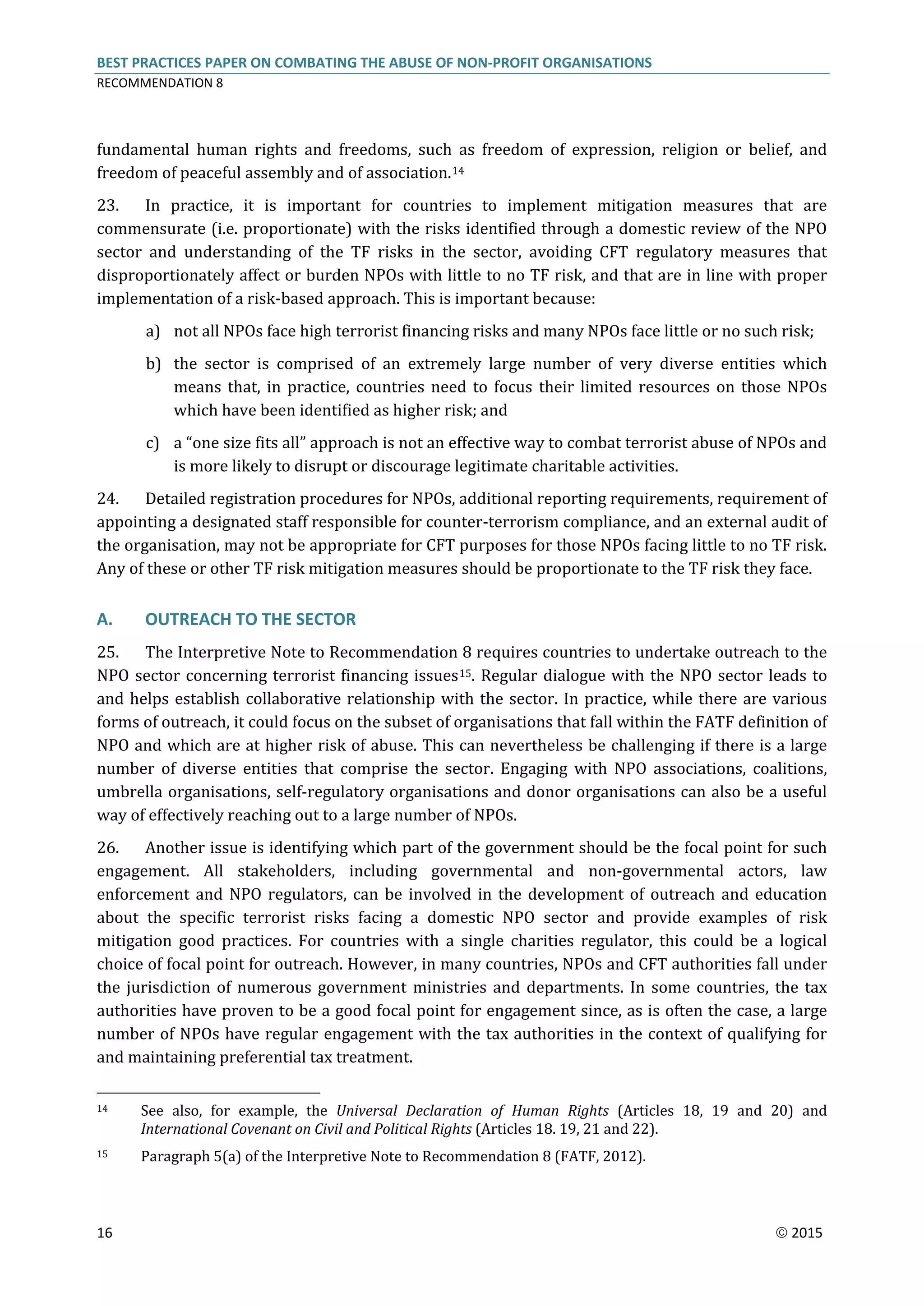 BEST PRACTICES PAPER ON COMBATING THE ABUSE OF NON-PROFIT ORGANISATIONS
RECOMMENDATION 8
16  2015
fundamental human rights and freedoms, such as freedom of expression, religion or belief, and
freedom of peaceful assembly and of association.14
23. In practice, it is important for countries to implement mitigation measures that are
commensurate (i.e. proportionate) with the risks identified through a domestic review of the NPO
sector and understanding of the TF risks in the sector, avoiding CFT regulatory measures that
disproportionately affect or burden NPOs with little to no TF risk, and that are in line with proper
implementation of a risk-based approach. This is important because:
a) not all NPOs face high terrorist financing risks and many NPOs face little or no such risk;
b) the sector is comprised of an extremely large number of very diverse entities which
means that, in practice, countries need to focus their limited resources on those NPOs
which have been identified as higher risk; and
c) a “one size fits all” approach is not an effective way to combat terrorist abuse of NPOs and
is more likely to disrupt or discourage legitimate charitable activities.
24. Detailed registration procedures for NPOs, additional reporting requirements, requirement of
appointing a designated staff responsible for counter-terrorism compliance, and an external audit of
the organisation, may not be appropriate for CFT purposes for those NPOs facing little to no TF risk.
Any of these or other TF risk mitigation measures should be proportionate to the TF risk they face.
A. OUTREACH TO THE SECTOR
25. The Interpretive Note to Recommendation 8 requires countries to undertake outreach to the
NPO sector concerning terrorist financing issues15. Regular dialogue with the NPO sector leads to
and helps establish collaborative relationship with the sector. In practice, while there are various
forms of outreach, it could focus on the subset of organisations that fall within the FATF definition of
NPO and which are at higher risk of abuse. This can nevertheless be challenging if there is a large
number of diverse entities that comprise the sector. Engaging with NPO associations, coalitions,
umbrella organisations, self-regulatory organisations and donor organisations can also be a useful
way of effectively reaching out to a large number of NPOs.
26. Another issue is identifying which part of the government should be the focal point for such
engagement. All stakeholders, including governmental and non-governmental actors, law
enforcement and NPO regulators, can be involved in the development of outreach and education
about the specific terrorist risks facing a domestic NPO sector and provide examples of risk
mitigation good practices. For countries with a single charities regulator, this could be a logical
choice of focal point for outreach. However, in many countries, NPOs and CFT authorities fall under
the jurisdiction of numerous government ministries and departments. In some countries, the tax
authorities have proven to be a good focal point for engagement since, as is often the case, a large
number of NPOs have regular engagement with the tax authorities in the context of qualifying for
and maintaining preferential tax treatment.
14 See also, for example, the Universal Declaration of Human Rights (Articles 18, 19 and 20) and
International Covenant on Civil and Political Rights (Articles 18. 19, 21 and 22).
15 Paragraph 5(a) of the Interpretive Note to Recommendation 8 (FATF, 2012).
 