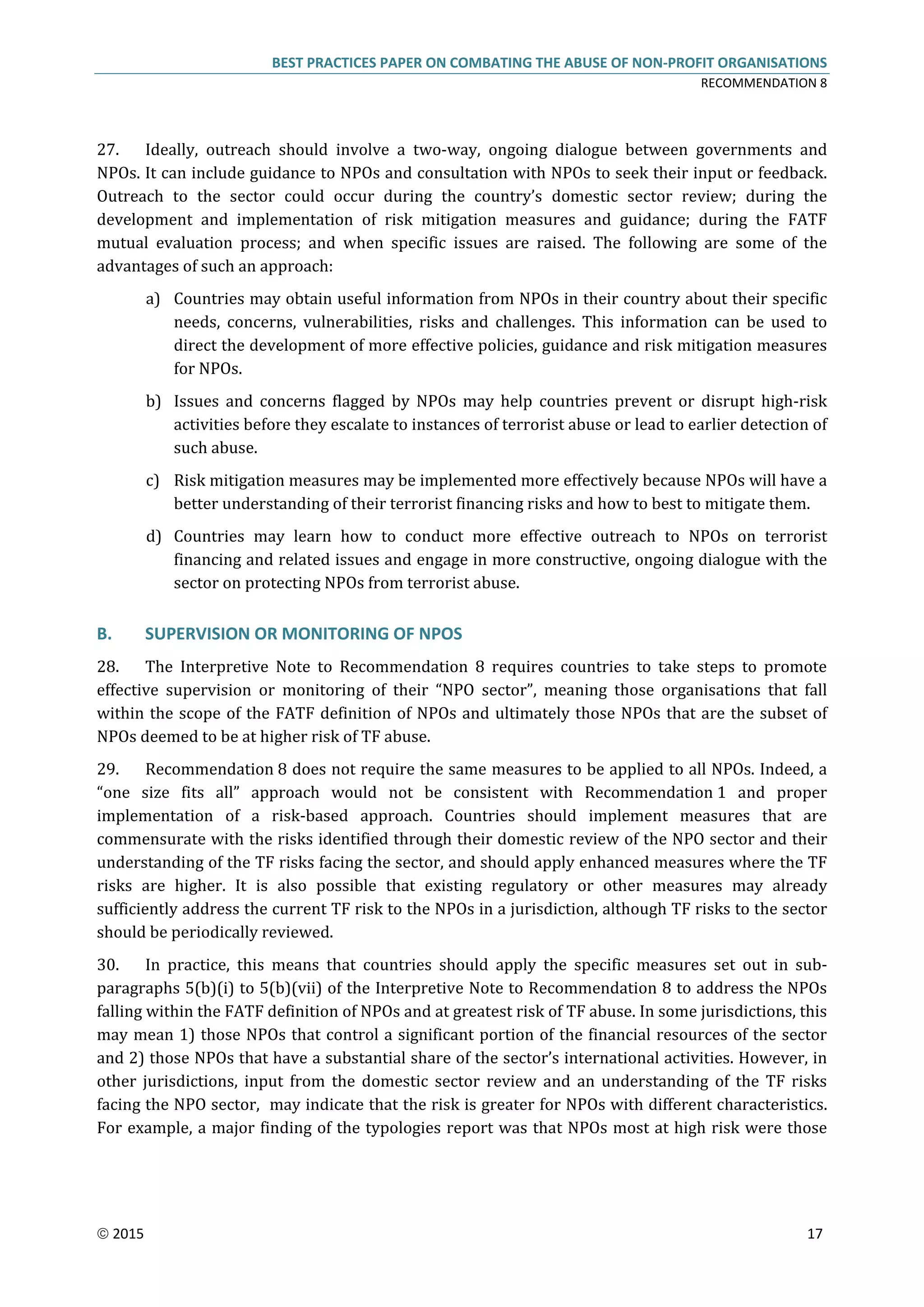 BEST PRACTICES PAPER ON COMBATING THE ABUSE OF NON-PROFIT ORGANISATIONS
RECOMMENDATION 8
 2015 17
27. Ideally, outreach should involve a two-way, ongoing dialogue between governments and
NPOs. It can include guidance to NPOs and consultation with NPOs to seek their input or feedback.
Outreach to the sector could occur during the country’s domestic sector review; during the
development and implementation of risk mitigation measures and guidance; during the FATF
mutual evaluation process; and when specific issues are raised. The following are some of the
advantages of such an approach:
a) Countries may obtain useful information from NPOs in their country about their specific
needs, concerns, vulnerabilities, risks and challenges. This information can be used to
direct the development of more effective policies, guidance and risk mitigation measures
for NPOs.
b) Issues and concerns flagged by NPOs may help countries prevent or disrupt high-risk
activities before they escalate to instances of terrorist abuse or lead to earlier detection of
such abuse.
c) Risk mitigation measures may be implemented more effectively because NPOs will have a
better understanding of their terrorist financing risks and how to best to mitigate them.
d) Countries may learn how to conduct more effective outreach to NPOs on terrorist
financing and related issues and engage in more constructive, ongoing dialogue with the
sector on protecting NPOs from terrorist abuse.
B. SUPERVISION OR MONITORING OF NPOS
28. The Interpretive Note to Recommendation 8 requires countries to take steps to promote
effective supervision or monitoring of their “NPO sector”, meaning those organisations that fall
within the scope of the FATF definition of NPOs and ultimately those NPOs that are the subset of
NPOs deemed to be at higher risk of TF abuse.
29. Recommendation 8 does not require the same measures to be applied to all NPOs. Indeed, a
“one size fits all” approach would not be consistent with Recommendation 1 and proper
implementation of a risk-based approach. Countries should implement measures that are
commensurate with the risks identified through their domestic review of the NPO sector and their
understanding of the TF risks facing the sector, and should apply enhanced measures where the TF
risks are higher. It is also possible that existing regulatory or other measures may already
sufficiently address the current TF risk to the NPOs in a jurisdiction, although TF risks to the sector
should be periodically reviewed.
30. In practice, this means that countries should apply the specific measures set out in sub-
paragraphs 5(b)(i) to 5(b)(vii) of the Interpretive Note to Recommendation 8 to address the NPOs
falling within the FATF definition of NPOs and at greatest risk of TF abuse. In some jurisdictions, this
may mean 1) those NPOs that control a significant portion of the financial resources of the sector
and 2) those NPOs that have a substantial share of the sector’s international activities. However, in
other jurisdictions, input from the domestic sector review and an understanding of the TF risks
facing the NPO sector, may indicate that the risk is greater for NPOs with different characteristics.
For example, a major finding of the typologies report was that NPOs most at high risk were those
 