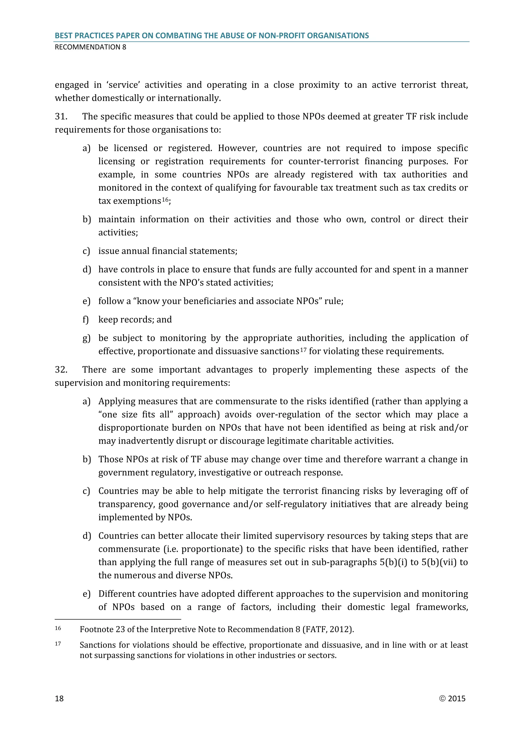 BEST PRACTICES PAPER ON COMBATING THE ABUSE OF NON-PROFIT ORGANISATIONS
RECOMMENDATION 8
18  2015
engaged in ‘service’ activities and operating in a close proximity to an active terrorist threat,
whether domestically or internationally.
31. The specific measures that could be applied to those NPOs deemed at greater TF risk include
requirements for those organisations to:
a) be licensed or registered. However, countries are not required to impose specific
licensing or registration requirements for counter-terrorist financing purposes. For
example, in some countries NPOs are already registered with tax authorities and
monitored in the context of qualifying for favourable tax treatment such as tax credits or
tax exemptions16;
b) maintain information on their activities and those who own, control or direct their
activities;
c) issue annual financial statements;
d) have controls in place to ensure that funds are fully accounted for and spent in a manner
consistent with the NPO’s stated activities;
e) follow a “know your beneficiaries and associate NPOs” rule;
f) keep records; and
g) be subject to monitoring by the appropriate authorities, including the application of
effective, proportionate and dissuasive sanctions17 for violating these requirements.
32. There are some important advantages to properly implementing these aspects of the
supervision and monitoring requirements:
a) Applying measures that are commensurate to the risks identified (rather than applying a
“one size fits all” approach) avoids over-regulation of the sector which may place a
disproportionate burden on NPOs that have not been identified as being at risk and/or
may inadvertently disrupt or discourage legitimate charitable activities.
b) Those NPOs at risk of TF abuse may change over time and therefore warrant a change in
government regulatory, investigative or outreach response.
c) Countries may be able to help mitigate the terrorist financing risks by leveraging off of
transparency, good governance and/or self-regulatory initiatives that are already being
implemented by NPOs.
d) Countries can better allocate their limited supervisory resources by taking steps that are
commensurate (i.e. proportionate) to the specific risks that have been identified, rather
than applying the full range of measures set out in sub-paragraphs 5(b)(i) to 5(b)(vii) to
the numerous and diverse NPOs.
e) Different countries have adopted different approaches to the supervision and monitoring
of NPOs based on a range of factors, including their domestic legal frameworks,
16 Footnote 23 of the Interpretive Note to Recommendation 8 (FATF, 2012).
17 Sanctions for violations should be effective, proportionate and dissuasive, and in line with or at least
not surpassing sanctions for violations in other industries or sectors.
 