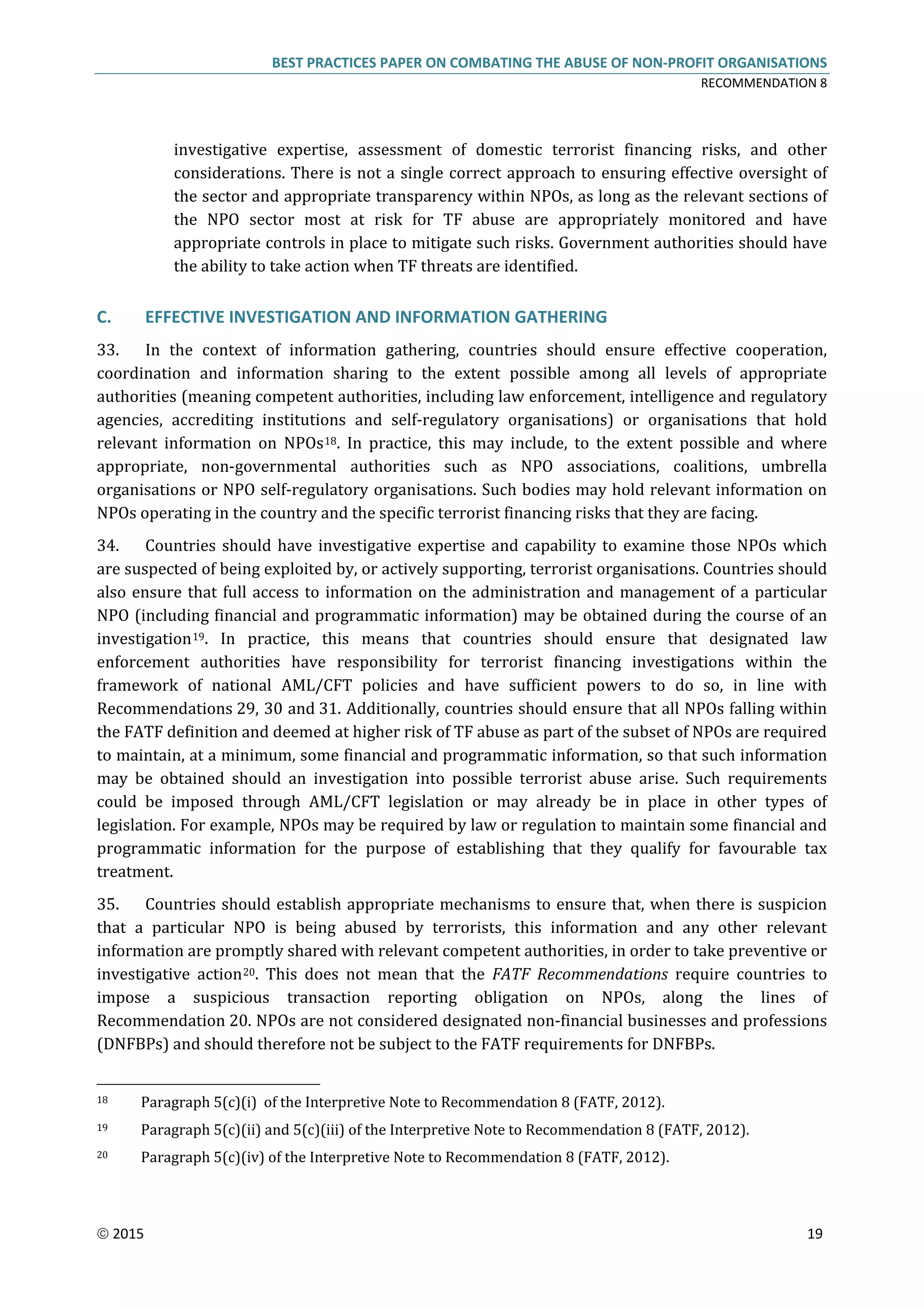 BEST PRACTICES PAPER ON COMBATING THE ABUSE OF NON-PROFIT ORGANISATIONS
RECOMMENDATION 8
 2015 19
investigative expertise, assessment of domestic terrorist financing risks, and other
considerations. There is not a single correct approach to ensuring effective oversight of
the sector and appropriate transparency within NPOs, as long as the relevant sections of
the NPO sector most at risk for TF abuse are appropriately monitored and have
appropriate controls in place to mitigate such risks. Government authorities should have
the ability to take action when TF threats are identified.
C. EFFECTIVE INVESTIGATION AND INFORMATION GATHERING
33. In the context of information gathering, countries should ensure effective cooperation,
coordination and information sharing to the extent possible among all levels of appropriate
authorities (meaning competent authorities, including law enforcement, intelligence and regulatory
agencies, accrediting institutions and self-regulatory organisations) or organisations that hold
relevant information on NPOs18. In practice, this may include, to the extent possible and where
appropriate, non-governmental authorities such as NPO associations, coalitions, umbrella
organisations or NPO self-regulatory organisations. Such bodies may hold relevant information on
NPOs operating in the country and the specific terrorist financing risks that they are facing.
34. Countries should have investigative expertise and capability to examine those NPOs which
are suspected of being exploited by, or actively supporting, terrorist organisations. Countries should
also ensure that full access to information on the administration and management of a particular
NPO (including financial and programmatic information) may be obtained during the course of an
investigation19. In practice, this means that countries should ensure that designated law
enforcement authorities have responsibility for terrorist financing investigations within the
framework of national AML/CFT policies and have sufficient powers to do so, in line with
Recommendations 29, 30 and 31. Additionally, countries should ensure that all NPOs falling within
the FATF definition and deemed at higher risk of TF abuse as part of the subset of NPOs are required
to maintain, at a minimum, some financial and programmatic information, so that such information
may be obtained should an investigation into possible terrorist abuse arise. Such requirements
could be imposed through AML/CFT legislation or may already be in place in other types of
legislation. For example, NPOs may be required by law or regulation to maintain some financial and
programmatic information for the purpose of establishing that they qualify for favourable tax
treatment.
35. Countries should establish appropriate mechanisms to ensure that, when there is suspicion
that a particular NPO is being abused by terrorists, this information and any other relevant
information are promptly shared with relevant competent authorities, in order to take preventive or
investigative action20. This does not mean that the FATF Recommendations require countries to
impose a suspicious transaction reporting obligation on NPOs, along the lines of
Recommendation 20. NPOs are not considered designated non-financial businesses and professions
(DNFBPs) and should therefore not be subject to the FATF requirements for DNFBPs.
18 Paragraph 5(c)(i) of the Interpretive Note to Recommendation 8 (FATF, 2012).
19 Paragraph 5(c)(ii) and 5(c)(iii) of the Interpretive Note to Recommendation 8 (FATF, 2012).
20 Paragraph 5(c)(iv) of the Interpretive Note to Recommendation 8 (FATF, 2012).
 