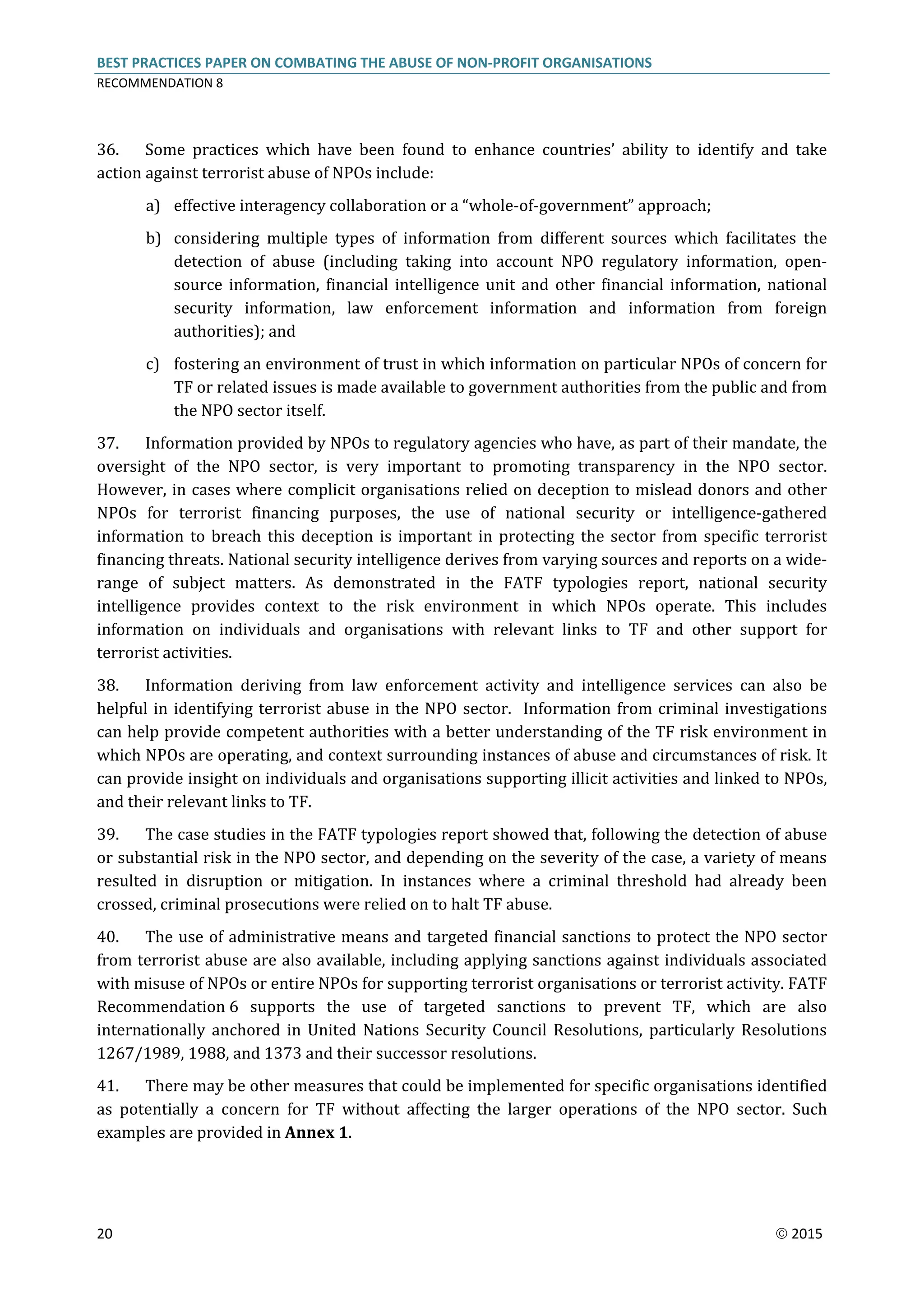 BEST PRACTICES PAPER ON COMBATING THE ABUSE OF NON-PROFIT ORGANISATIONS
RECOMMENDATION 8
20  2015
36. Some practices which have been found to enhance countries’ ability to identify and take
action against terrorist abuse of NPOs include:
a) effective interagency collaboration or a “whole-of-government” approach;
b) considering multiple types of information from different sources which facilitates the
detection of abuse (including taking into account NPO regulatory information, open-
source information, financial intelligence unit and other financial information, national
security information, law enforcement information and information from foreign
authorities); and
c) fostering an environment of trust in which information on particular NPOs of concern for
TF or related issues is made available to government authorities from the public and from
the NPO sector itself.
37. Information provided by NPOs to regulatory agencies who have, as part of their mandate, the
oversight of the NPO sector, is very important to promoting transparency in the NPO sector.
However, in cases where complicit organisations relied on deception to mislead donors and other
NPOs for terrorist financing purposes, the use of national security or intelligence-gathered
information to breach this deception is important in protecting the sector from specific terrorist
financing threats. National security intelligence derives from varying sources and reports on a wide-
range of subject matters. As demonstrated in the FATF typologies report, national security
intelligence provides context to the risk environment in which NPOs operate. This includes
information on individuals and organisations with relevant links to TF and other support for
terrorist activities.
38. Information deriving from law enforcement activity and intelligence services can also be
helpful in identifying terrorist abuse in the NPO sector. Information from criminal investigations
can help provide competent authorities with a better understanding of the TF risk environment in
which NPOs are operating, and context surrounding instances of abuse and circumstances of risk. It
can provide insight on individuals and organisations supporting illicit activities and linked to NPOs,
and their relevant links to TF.
39. The case studies in the FATF typologies report showed that, following the detection of abuse
or substantial risk in the NPO sector, and depending on the severity of the case, a variety of means
resulted in disruption or mitigation. In instances where a criminal threshold had already been
crossed, criminal prosecutions were relied on to halt TF abuse.
40. The use of administrative means and targeted financial sanctions to protect the NPO sector
from terrorist abuse are also available, including applying sanctions against individuals associated
with misuse of NPOs or entire NPOs for supporting terrorist organisations or terrorist activity. FATF
Recommendation 6 supports the use of targeted sanctions to prevent TF, which are also
internationally anchored in United Nations Security Council Resolutions, particularly Resolutions
1267/1989, 1988, and 1373 and their successor resolutions.
41. There may be other measures that could be implemented for specific organisations identified
as potentially a concern for TF without affecting the larger operations of the NPO sector. Such
examples are provided in Annex 1.
 