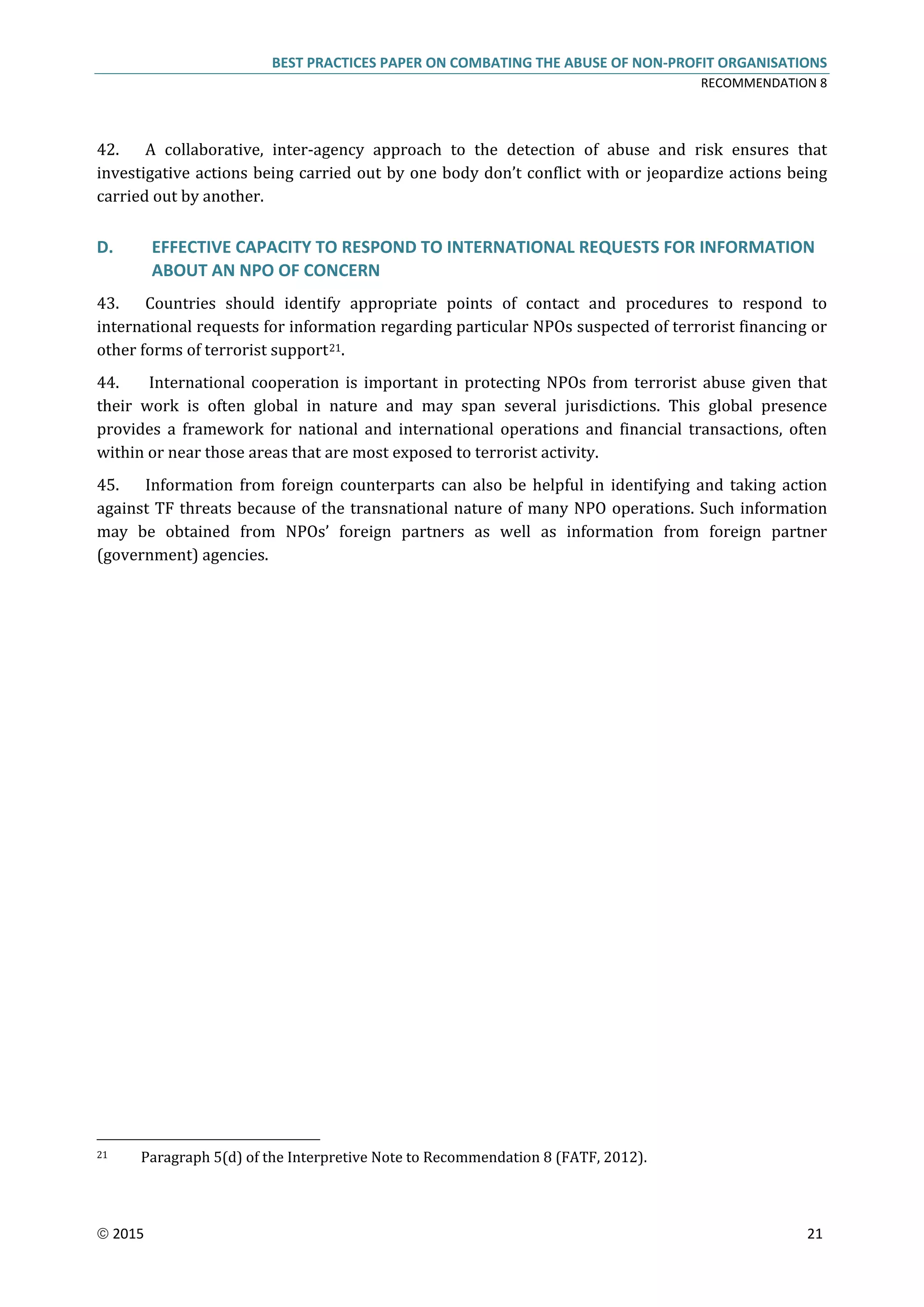 BEST PRACTICES PAPER ON COMBATING THE ABUSE OF NON-PROFIT ORGANISATIONS
RECOMMENDATION 8
 2015 21
42. A collaborative, inter-agency approach to the detection of abuse and risk ensures that
investigative actions being carried out by one body don’t conflict with or jeopardize actions being
carried out by another.
D. EFFECTIVE CAPACITY TO RESPOND TO INTERNATIONAL REQUESTS FOR INFORMATION
ABOUT AN NPO OF CONCERN
43. Countries should identify appropriate points of contact and procedures to respond to
international requests for information regarding particular NPOs suspected of terrorist financing or
other forms of terrorist support21.
44. International cooperation is important in protecting NPOs from terrorist abuse given that
their work is often global in nature and may span several jurisdictions. This global presence
provides a framework for national and international operations and financial transactions, often
within or near those areas that are most exposed to terrorist activity.
45. Information from foreign counterparts can also be helpful in identifying and taking action
against TF threats because of the transnational nature of many NPO operations. Such information
may be obtained from NPOs’ foreign partners as well as information from foreign partner
(government) agencies.
21 Paragraph 5(d) of the Interpretive Note to Recommendation 8 (FATF, 2012).
 