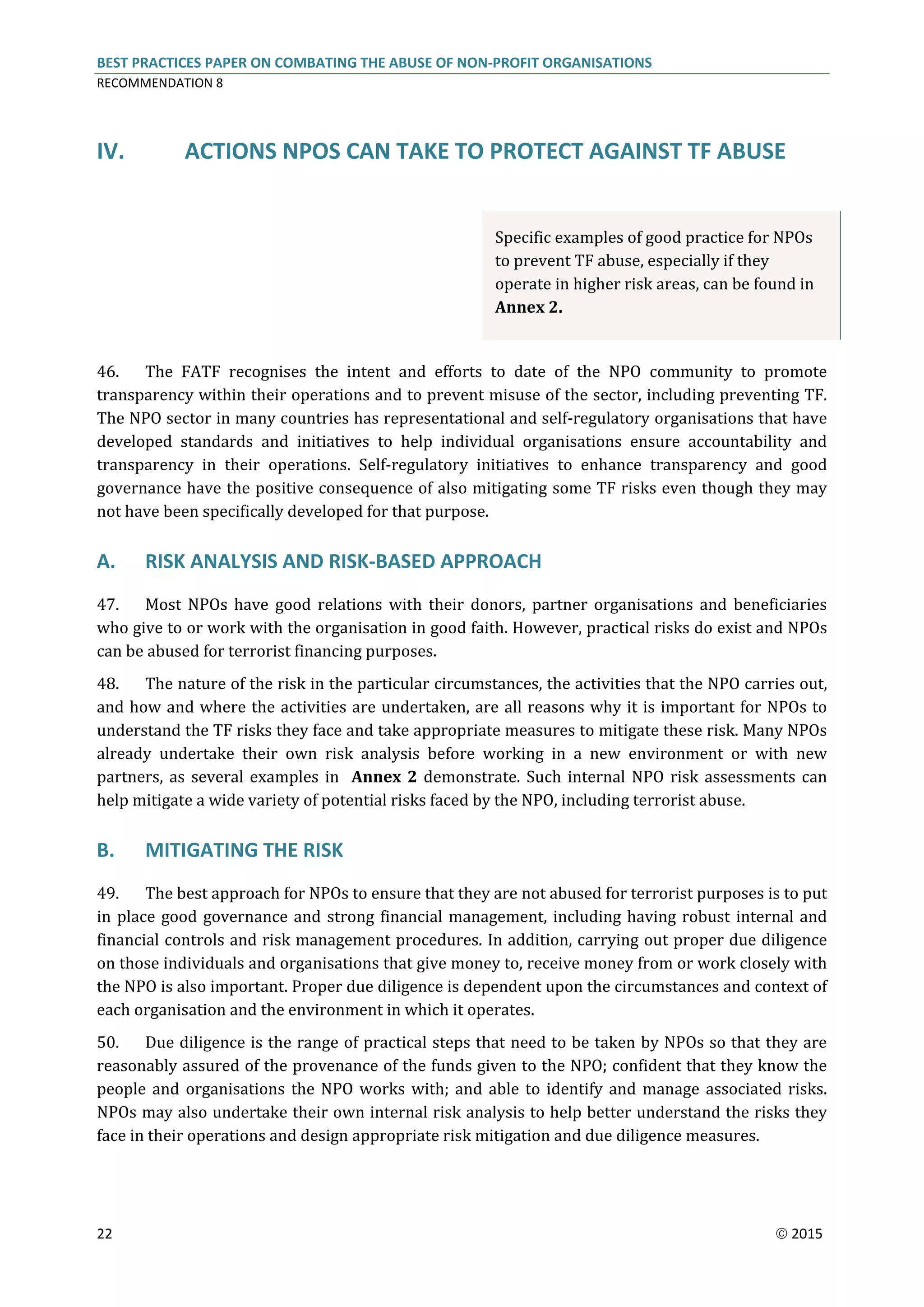 BEST PRACTICES PAPER ON COMBATING THE ABUSE OF NON-PROFIT ORGANISATIONS
RECOMMENDATION 8
22  2015
IV. ACTIONS NPOS CAN TAKE TO PROTECT AGAINST TF ABUSE
Specific examples of good practice for NPOs
to prevent TF abuse, especially if they
operate in higher risk areas, can be found in
Annex 2.
46. The FATF recognises the intent and efforts to date of the NPO community to promote
transparency within their operations and to prevent misuse of the sector, including preventing TF.
The NPO sector in many countries has representational and self-regulatory organisations that have
developed standards and initiatives to help individual organisations ensure accountability and
transparency in their operations. Self-regulatory initiatives to enhance transparency and good
governance have the positive consequence of also mitigating some TF risks even though they may
not have been specifically developed for that purpose.
A. RISK ANALYSIS AND RISK-BASED APPROACH
47. Most NPOs have good relations with their donors, partner organisations and beneficiaries
who give to or work with the organisation in good faith. However, practical risks do exist and NPOs
can be abused for terrorist financing purposes.
48. The nature of the risk in the particular circumstances, the activities that the NPO carries out,
and how and where the activities are undertaken, are all reasons why it is important for NPOs to
understand the TF risks they face and take appropriate measures to mitigate these risk. Many NPOs
already undertake their own risk analysis before working in a new environment or with new
partners, as several examples in Annex 2 demonstrate. Such internal NPO risk assessments can
help mitigate a wide variety of potential risks faced by the NPO, including terrorist abuse.
B. MITIGATING THE RISK
49. The best approach for NPOs to ensure that they are not abused for terrorist purposes is to put
in place good governance and strong financial management, including having robust internal and
financial controls and risk management procedures. In addition, carrying out proper due diligence
on those individuals and organisations that give money to, receive money from or work closely with
the NPO is also important. Proper due diligence is dependent upon the circumstances and context of
each organisation and the environment in which it operates.
50. Due diligence is the range of practical steps that need to be taken by NPOs so that they are
reasonably assured of the provenance of the funds given to the NPO; confident that they know the
people and organisations the NPO works with; and able to identify and manage associated risks.
NPOs may also undertake their own internal risk analysis to help better understand the risks they
face in their operations and design appropriate risk mitigation and due diligence measures.
 