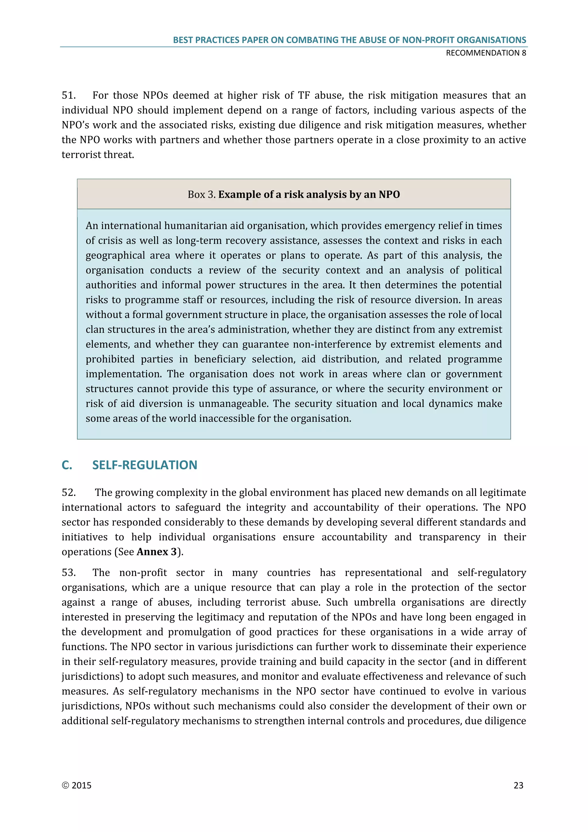 BEST PRACTICES PAPER ON COMBATING THE ABUSE OF NON-PROFIT ORGANISATIONS
RECOMMENDATION 8
 2015 23
51. For those NPOs deemed at higher risk of TF abuse, the risk mitigation measures that an
individual NPO should implement depend on a range of factors, including various aspects of the
NPO’s work and the associated risks, existing due diligence and risk mitigation measures, whether
the NPO works with partners and whether those partners operate in a close proximity to an active
terrorist threat.
Box 3. Example of a risk analysis by an NPO
An international humanitarian aid organisation, which provides emergency relief in times
of crisis as well as long-term recovery assistance, assesses the context and risks in each
geographical area where it operates or plans to operate. As part of this analysis, the
organisation conducts a review of the security context and an analysis of political
authorities and informal power structures in the area. It then determines the potential
risks to programme staff or resources, including the risk of resource diversion. In areas
without a formal government structure in place, the organisation assesses the role of local
clan structures in the area’s administration, whether they are distinct from any extremist
elements, and whether they can guarantee non-interference by extremist elements and
prohibited parties in beneficiary selection, aid distribution, and related programme
implementation. The organisation does not work in areas where clan or government
structures cannot provide this type of assurance, or where the security environment or
risk of aid diversion is unmanageable. The security situation and local dynamics make
some areas of the world inaccessible for the organisation.
C. SELF-REGULATION
52. The growing complexity in the global environment has placed new demands on all legitimate
international actors to safeguard the integrity and accountability of their operations. The NPO
sector has responded considerably to these demands by developing several different standards and
initiatives to help individual organisations ensure accountability and transparency in their
operations (See Annex 3).
53. The non-profit sector in many countries has representational and self-regulatory
organisations, which are a unique resource that can play a role in the protection of the sector
against a range of abuses, including terrorist abuse. Such umbrella organisations are directly
interested in preserving the legitimacy and reputation of the NPOs and have long been engaged in
the development and promulgation of good practices for these organisations in a wide array of
functions. The NPO sector in various jurisdictions can further work to disseminate their experience
in their self-regulatory measures, provide training and build capacity in the sector (and in different
jurisdictions) to adopt such measures, and monitor and evaluate effectiveness and relevance of such
measures. As self-regulatory mechanisms in the NPO sector have continued to evolve in various
jurisdictions, NPOs without such mechanisms could also consider the development of their own or
additional self-regulatory mechanisms to strengthen internal controls and procedures, due diligence
 