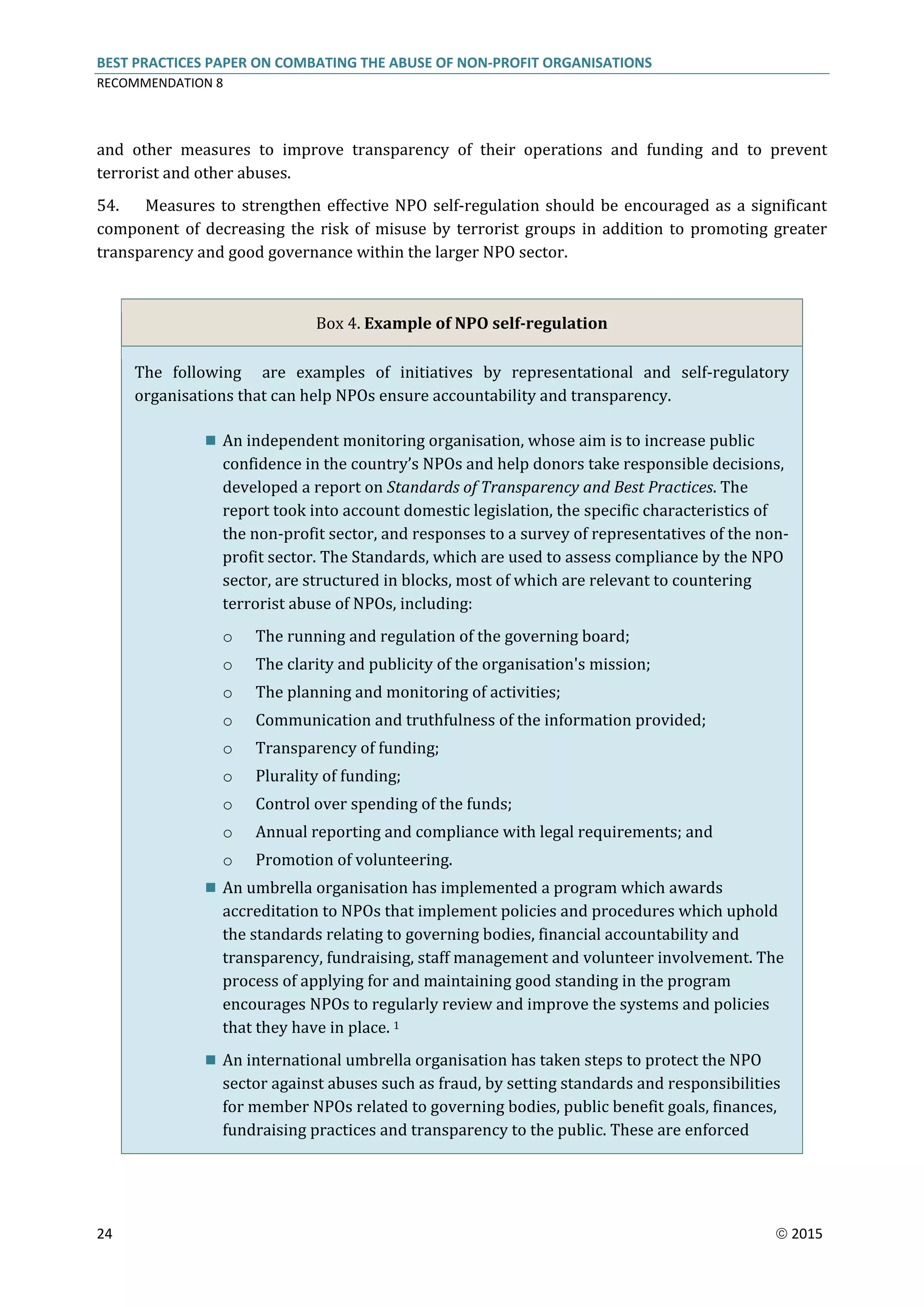 BEST PRACTICES PAPER ON COMBATING THE ABUSE OF NON-PROFIT ORGANISATIONS
RECOMMENDATION 8
24  2015
and other measures to improve transparency of their operations and funding and to prevent
terrorist and other abuses.
54. Measures to strengthen effective NPO self-regulation should be encouraged as a significant
component of decreasing the risk of misuse by terrorist groups in addition to promoting greater
transparency and good governance within the larger NPO sector.
Box 4. Example of NPO self-regulation
The following are examples of initiatives by representational and self-regulatory
organisations that can help NPOs ensure accountability and transparency.
 An independent monitoring organisation, whose aim is to increase public
confidence in the country’s NPOs and help donors take responsible decisions,
developed a report on Standards of Transparency and Best Practices. The
report took into account domestic legislation, the specific characteristics of
the non-profit sector, and responses to a survey of representatives of the non-
profit sector. The Standards, which are used to assess compliance by the NPO
sector, are structured in blocks, most of which are relevant to countering
terrorist abuse of NPOs, including:
o The running and regulation of the governing board;
o The clarity and publicity of the organisation's mission;
o The planning and monitoring of activities;
o Communication and truthfulness of the information provided;
o Transparency of funding;
o Plurality of funding;
o Control over spending of the funds;
o Annual reporting and compliance with legal requirements; and
o Promotion of volunteering.
 An umbrella organisation has implemented a program which awards
accreditation to NPOs that implement policies and procedures which uphold
the standards relating to governing bodies, financial accountability and
transparency, fundraising, staff management and volunteer involvement. The
process of applying for and maintaining good standing in the program
encourages NPOs to regularly review and improve the systems and policies
that they have in place. 1
 An international umbrella organisation has taken steps to protect the NPO
sector against abuses such as fraud, by setting standards and responsibilities
for member NPOs related to governing bodies, public benefit goals, finances,
fundraising practices and transparency to the public. These are enforced
 